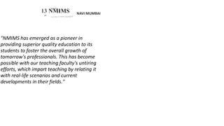 NAVI MUMBAI
SVKM’S
13 NMIMS
ZW'"
Deemed to be U N I V E R.S I T Y
"NMIMS has emerged as a pioneer in
providing superior quality education to its
students to foster the overall growth of
tomorrow's professionals. This has become
possible with our teaching faculty's untiring
efforts, which impart teaching by relating it
with real-life scenarios and current
developments in their fields."
 