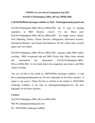 NMIMS 1st year Solved Assignment Sep 2021
Prof.Dr.N.Palaniappan.,MBA.,MCom.,MPhil.,PhD.
Call 9025810064(whatsappavailable) or Mail - Palaniappanmail@gmail.com
Prof.Dr.N.Palaniappan.,MBA.,MCom.,MPhil.,PhD. has 15 years of teaching
experience in MBA Business schools. For last fifteen years
Prof.Dr.N.Palaniappan.,MBA.,MCom.,MPhil.,PhD has taught various subjects
from Marketing, Finance, Human Resource Management, Information Systems,
International Business and General Specializations. He has written many research
papers and case studies.
Prof.Dr.N.Palaniappan.,MBA.,MCom.,MPhil.,PhD organizes online MBA subject
coaching / MBA Assignment help and MBA Project help. Many clients national
and international has appreciated Prof.Dr.N.Palaniappan.,MBA.,
MCom.,MPhil.,PhD for his timely help in the assignments and projects and MBA
subject coaching.
You can call him on his mobile no. 09025810064 (whatsapp available) or mail
him at palaniappanmail@gmail.com. He does help/guide for the below question. If
urgent or any query’s, Please feel free to call him on his mobile no. 9025810064
(whatsapp available) or do mail on palaniappanmail@gmail.com. He does
help/guide for the below question
Contact:
Prof.Dr.N.Palaniappan.,MBA.,MCom.,MPhil.,PhD
Mail ID: palaniappanmail@gmail.com
Ph: - 9025810064 (whatsapp available)
 