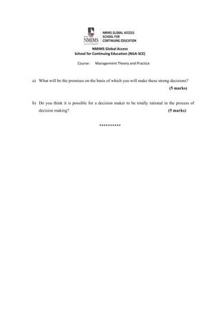  
NMIMS Global Access 
School for Continuing Education (NGA‐SCE) 
 
Course:      Management Theory and Practice 
a) What will be the premises on the basis of which you will make these strong decisions?
(5 marks)
b) Do you think it is possible for a decision maker to be totally rational in the process of
decision making? (5 marks)
**********
 