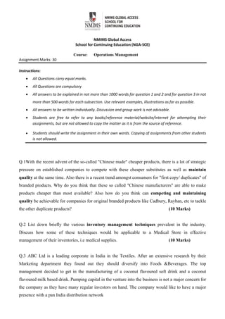 
 
NMIMS Global Access 
School for Continuing Education (NGA‐SCE) 
 
Course: Operations Management
Assignment Marks: 30                                               
 
Instructions:  
 All Questions carry equal marks. 
 All Questions are compulsory 
 All answers to be explained in not more than 1000 words for question 1 and 2 and for question 3 in not 
more than 500 words for each subsection. Use relevant examples, illustrations as far as possible. 
 All answers to be written individually. Discussion and group work is not advisable.  
 Students  are  free  to  refer  to  any  books/reference  material/website/internet  for  attempting  their 
assignments, but are not allowed to copy the matter as it is from the source of reference.  
 Students should write the assignment in their own words. Copying of assignments from other students 
is not allowed.                                                
Q.1With the recent advent of the so-called "Chinese made" cheaper products, there is a lot of strategic
pressure on established companies to compete with these cheaper substitutes as well as maintain
quality at the same time. Also there is a recent trend amongst consumers for "first copy/ duplicates" of
branded products. Why do you think that these so called "Chinese manufacturers" are able to make
products cheaper than most available? Also how do you think can competing and maintaining
quality be achievable for companies for original branded products like Cadbury, Rayban, etc to tackle
the other duplicate products? (10 Marks)
Q.2 List down briefly the various inventory management techniques prevalent in the industry.
Discuss how some of these techniques would be applicable to a Medical Store in effective
management of their inventories, i.e medical supplies. (10 Marks)
Q.3 ABC Ltd is a leading corporate in India in the Textiles. After an extensive research by their
Marketing department they found out they should diversify into Foods &Beverages. The top
management decided to get in the manufacturing of a coconut flavoured soft drink and a coconut
flavoured milk based drink. Pumping capital in the venture into the business is not a major concern for
the company as they have many regular investors on hand. The company would like to have a major
presence with a pan India distribution network
 