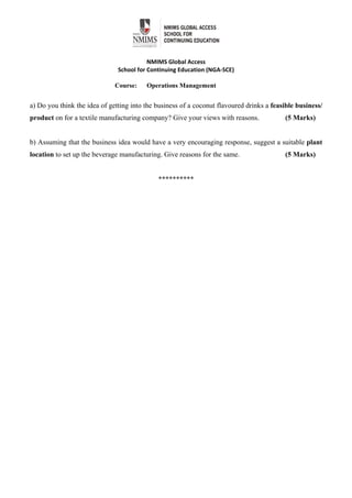  
 
NMIMS Global Access 
School for Continuing Education (NGA‐SCE) 
 
Course: Operations Management
a) Do you think the idea of getting into the business of a coconut flavoured drinks a feasible business/
product on for a textile manufacturing company? Give your views with reasons. (5 Marks)
b) Assuming that the business idea would have a very encouraging response, suggest a suitable plant
location to set up the beverage manufacturing. Give reasons for the same. (5 Marks)
**********
 