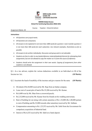  
NMIMS Global Access 
School for Continuing Education (NGA‐SCE) 
Course:      Taxation – Direct & Indirect 
Assignment Marks: 30                                               
 
Instructions:  
 All Questions carry equal marks. 
 All Questions are compulsory 
 All answers to be explained in not more than 1000 words for question 1 and 2 and for question 3 
in not more than 500 words for each subsection. Use relevant examples, illustrations as far as 
possible. 
 All answers to be written individually. Discussion and group work is not advisable.  
 Students are free to refer to any books/reference material/website/internet for attempting their 
assignments, but are not allowed to copy the matter as it is from the source of reference.  
 Students should write the assignment in their own words. Copying of assignments from other 
students is not allowed.  
 
Q.1. As a tax advisor, explain the various deductions available to an Individual u/s 80 of the
Income tax Act. (10 Marks)
Q.2. Ascertain the head of taxability of the incomes and give reasons for the same (10 Marks)
 Dividend of Rs.84,000 received by Mr. Raja from an Indian company.
 Lease rent of vacant plot of land of Rs.52,200 received by Mr. Kumar.
 Rs.8,400 won by Mr. Shan from a crossword puzzle.
 Rs.2,52,000 received by Mr. Kumar from his friends on his wedding anniversary.
 Rent of building let out along with certain amenities of Rs.1,52,000 (Rs.1,00,000 pertain
to rent of building and Rs.52,000 towards other amenities) received by Mr. Subham.
 Compensation amounting to Rs.1,25,252 received by Mr. Sohil from the Government for
compulsory acquisition of Industrial land.
 Interest of Rs.8,252 received by Mr. Sahil on a bank deposit.
 