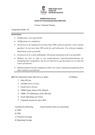  
NMIMS Global Access 
School for Continuing Education (NGA‐SCE) 
Course: Corporate Finance
Assignment Marks: 30
Instructions:
 All Questions carry equal marks.
 All Questions are compulsory
 All answers to be explained in not more than 1000 words for question 1 and 2 and for
question 3 in not more than 500 words for each subsection. Use relevant examples,
illustrations as far as possible.
 All answers to be written individually. Discussion and group work is not advisable.
 Students are free to refer to any books/reference material/website/internet for
attempting their assignments, but are not allowed to copy the matter as it is from the
source of reference.
 Students should write the assignment in their own words. Copying of assignments from
other students is not allowed.
Q1) The information about Alfa Ltd is as under- (10 Marks)
1. Sales 40 Lacs
2. Variable cost is 12 Lacs
3. Fixed Cost is 10 Lacs
4. 10000, Equity shares of Rs 100each
5. 10000, 15% Debentures of Rs 200 each
6. Fixed Operating cost 10 lacs
7. Corporate income tax rate is 40%
Calculate the following, (write formula where ever necessary)
a) EBIT
b) EPS
c) Financial Leverage
d) Operating leverage
 