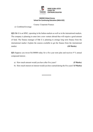  
NMIMS Global Access 
School for Continuing Education (NGA‐SCE) 
Course: Corporate Finance
e) Combined leverage
Q2) D& G is an MNC, operating in the Indian markets as well as in the international markets.
The company is planning to enter into a new venture abroad thus will require a good amount
of fund. The finance manager of D& G is planning to arrange long term finance from the
international market .Explain the sources available to get the finance from the international
market. (10 Marks)
Q3) Suppose you invest Rs100000 today for a five year term plan and receives 9 % annual
compound interest .
a) How much amount would you have after five years? (5 Marks)
b) How much interest on interest would you have earned during the five years? (5 Marks)
********** 
 