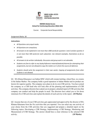  
 
NMIMS Global Access 
School for Continuing Education (NGA‐SCE) 
 
Course:     Corporate Social Responsibility 
                                                        
 
Assignment Marks: 30                                               
 
Instructions:  
 All Questions carry equal marks. 
 All Questions are compulsory 
 All answers to be explained in not more than 1000 words for question 1 and 2 and for question 3 
in not more than 500 words for each subsection. Use relevant examples, illustrations as far as 
possible. 
 All answers to be written individually. Discussion and group work is not advisable.  
 Students are free to refer to any books/reference material/website/internet for attempting their 
assignments, but are not allowed to copy the matter as it is from the source of reference.  
 Students should write the assignment in their own words. Copying of assignments from other 
students is not allowed.                                                
 
Q1. M/s Khana Khazaana is an Indian MNC which sells tomato ketchup, wheat flour, ice creams
in the Indian Market. The company holds a good reputation in Indian Market and its product are
known for superior quality. The company now plans to do its own CSR activity. You have joined
the company as a CSR head who will look after all the planning and implementation of CSR
activities. The company directors have asked you to prepare a detailed report of CSR activities that
company can conduct and help the people in need. The directors have asked you to list down
minimum five CSR activities and explain the details of each activity in the report. (10 Marks)
Q2. Assume that one of your CSR activities gets appreciated and approved by the director of M/s
Khaana Khazaana from the five activities that you reported. You can select any one activity of
your choice from the CSR activities that you suggested and prepare a detailed report on the
following topics: Developing a CSR Strategy, Implementing a CSR Strategy, Monitoring and
Measurement of CSR Strategy. The answer should have a clear reference to the selected CSR
activity. (10 Marks)
 