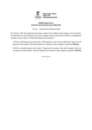  
 
NMIMS Global Access 
School for Continuing Education (NGA‐SCE) 
 
Course:     Corporate Social Responsibility 
                                                        
Q3. Read a CSR and Corporate Governance report of any Indian listed company of your choice.
Assume that you are a director of the same company and you have been invited in a management
institute to give a talk on “CSR and Corporate Governance”.
a) Write a detailed speech on the topic “CSR initiatives and vision for the future” that you will
present to the students. The talk should be in reference to the company selected. (5 Marks)
b) Write a detailed speech on the topic “Corporate Governance rules and its impact” that you
will present to the students. The talk should be in reference to the company selected. (5 Marks)
********** 
 
 
 
 
 
 
 
 
 
 
 
 
 
 
 
 