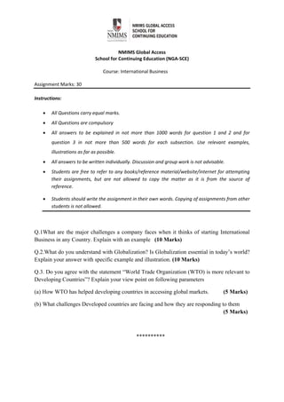  
NMIMS Global Access 
School for Continuing Education (NGA‐SCE) 
 
Course: International Business 
 
Assignment Marks: 30                                               
 
Instructions:  
 All Questions carry equal marks. 
 All Questions are compulsory 
 All  answers  to  be  explained  in  not  more  than  1000  words  for  question  1  and  2  and  for 
question  3  in  not  more  than  500  words  for  each  subsection.  Use  relevant  examples, 
illustrations as far as possible. 
 All answers to be written individually. Discussion and group work is not advisable.  
 Students are free to refer to any books/reference material/website/internet for attempting 
their  assignments,  but  are  not  allowed  to  copy  the  matter  as  it  is  from  the  source  of 
reference.  
 Students should write the assignment in their own words. Copying of assignments from other 
students is not allowed.  
Q.1What are the major challenges a company faces when it thinks of starting International
Business in any Country. Explain with an example (10 Marks)
Q.2.What do you understand with Globalization? Is Globalization essential in today’s world?
Explain your answer with specific example and illustration. (10 Marks)
Q.3. Do you agree with the statement “World Trade Organization (WTO) is more relevant to
Developing Countries”? Explain your view point on following parameters
(a) How WTO has helped developing countries in accessing global markets. (5 Marks)
(b) What challenges Developed countries are facing and how they are responding to them
(5 Marks)
**********
 