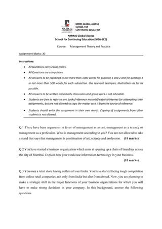  
NMIMS Global Access 
School for Continuing Education (NGA‐SCE) 
 
Course:      Management Theory and Practice 
Assignment Marks: 30                                               
 
Instructions:  
 All Questions carry equal marks. 
 All Questions are compulsory 
 All answers to be explained in not more than 1000 words for question 1 and 2 and for question 3 
in not more than 500 words for each subsection. Use relevant examples, illustrations as far as 
possible. 
 All answers to be written individually. Discussion and group work is not advisable.  
 Students are free to refer to any books/reference material/website/internet for attempting their 
assignments, but are not allowed to copy the matter as it is from the source of reference.  
 Students should write the assignment in their own words. Copying of assignments from other 
students is not allowed.  
Q.1 There have been arguments in favor of management as an art, management as a science or
management as a profession. What is management according to you? You are not allowed to take
a stand that says that management is combination of art, science and profession. (10 marks)
Q.2 You have started a business organization which aims at opening up a chain of laundries across
the city of Mumbai. Explain how you would use information technology in your business.
(10 marks)
Q.3 You own a retail store having outlets all over India. You have started facing tough competition
from online retail companies, not only from India but also from abroad. Now, you are planning to
make a strategic shift in the major functions of your business organizations for which you will
have to make strong decisions in your company. In this background, answer the following
questions.
 