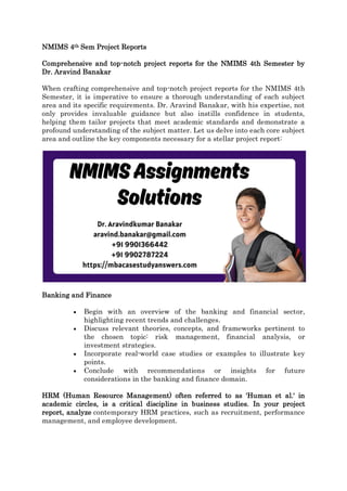NMIMS 4th Sem Project Reports
Comprehensive and top-notch project reports for the NMIMS 4th Semester by
Dr. Aravind Banakar
When crafting comprehensive and top-notch project reports for the NMIMS 4th
Semester, it is imperative to ensure a thorough understanding of each subject
area and its specific requirements. Dr. Aravind Banakar, with his expertise, not
only provides invaluable guidance but also instills confidence in students,
helping them tailor projects that meet academic standards and demonstrate a
profound understanding of the subject matter. Let us delve into each core subject
area and outline the key components necessary for a stellar project report:
Banking and Finance
 Begin with an overview of the banking and financial sector,
highlighting recent trends and challenges.
 Discuss relevant theories, concepts, and frameworks pertinent to
the chosen topic: risk management, financial analysis, or
investment strategies.
 Incorporate real-world case studies or examples to illustrate key
points.
 Conclude with recommendations or insights for future
considerations in the banking and finance domain.
HRM (Human Resource Management) often referred to as 'Human et al.' in
academic circles, is a critical discipline in business studies. In your project
report, analyze contemporary HRM practices, such as recruitment, performance
management, and employee development.
 