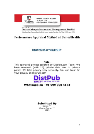 1
Performance Appraisal Method at UnitedHealth
Note:
This approved project assisted by DistPub.com Team. We
have removed (with **) private data due to privacy
policy. We take privacy very seriously. You can trust for
your privacy on DistPub.com
WhatsApp on +91 999 000 4174
Submitted By
Name: **
Course Name: **
2023
 