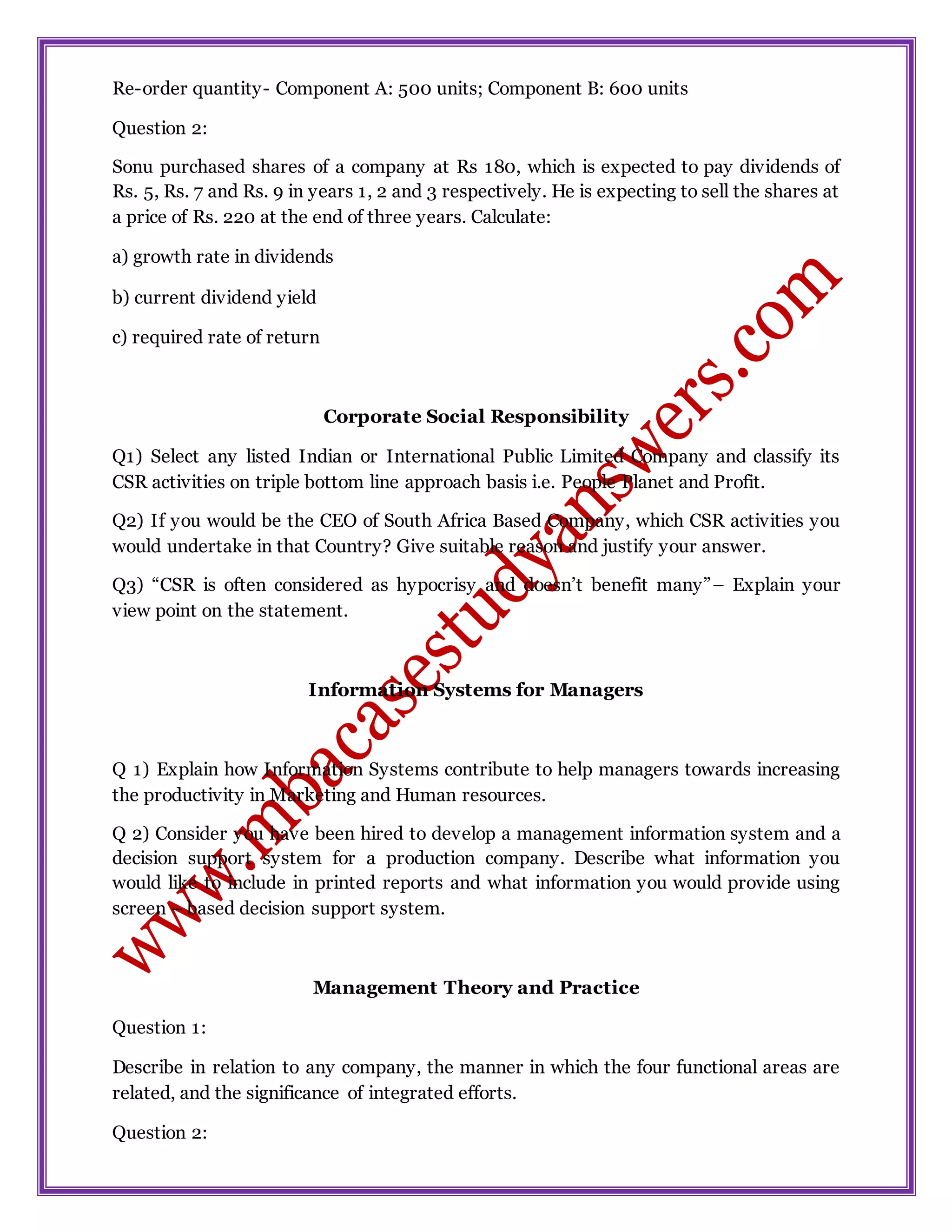 Re-order quantity- Component A: 500 units; Component B: 600 units
Question 2:
Sonu purchased shares of a company at Rs 180, which is expected to pay dividends of
Rs. 5, Rs. 7 and Rs. 9 in years 1, 2 and 3 respectively. He is expecting to sell the shares at
a price of Rs. 220 at the end of three years. Calculate:
a) growth rate in dividends
b) current dividend yield
c) required rate of return
Corporate Social Responsibility
Q1) Select any listed Indian or International Public Limited Company and classify its
CSR activities on triple bottom line approach basis i.e. People Planet and Profit.
Q2) If you would be the CEO of South Africa Based Company, which CSR activities you
would undertake in that Country? Give suitable reason and justify your answer.
Q3) “CSR is often considered as hypocrisy and doesn’t benefit many”– Explain your
view point on the statement.
Information Systems for Managers
Q 1) Explain how Information Systems contribute to help managers towards increasing
the productivity in Marketing and Human resources.
Q 2) Consider you have been hired to develop a management information system and a
decision support system for a production company. Describe what information you
would like to include in printed reports and what information you would provide using
screen – based decision support system.
Management Theory and Practice
Question 1:
Describe in relation to any company, the manner in which the four functional areas are
related, and the significance of integrated efforts.
Question 2:
 