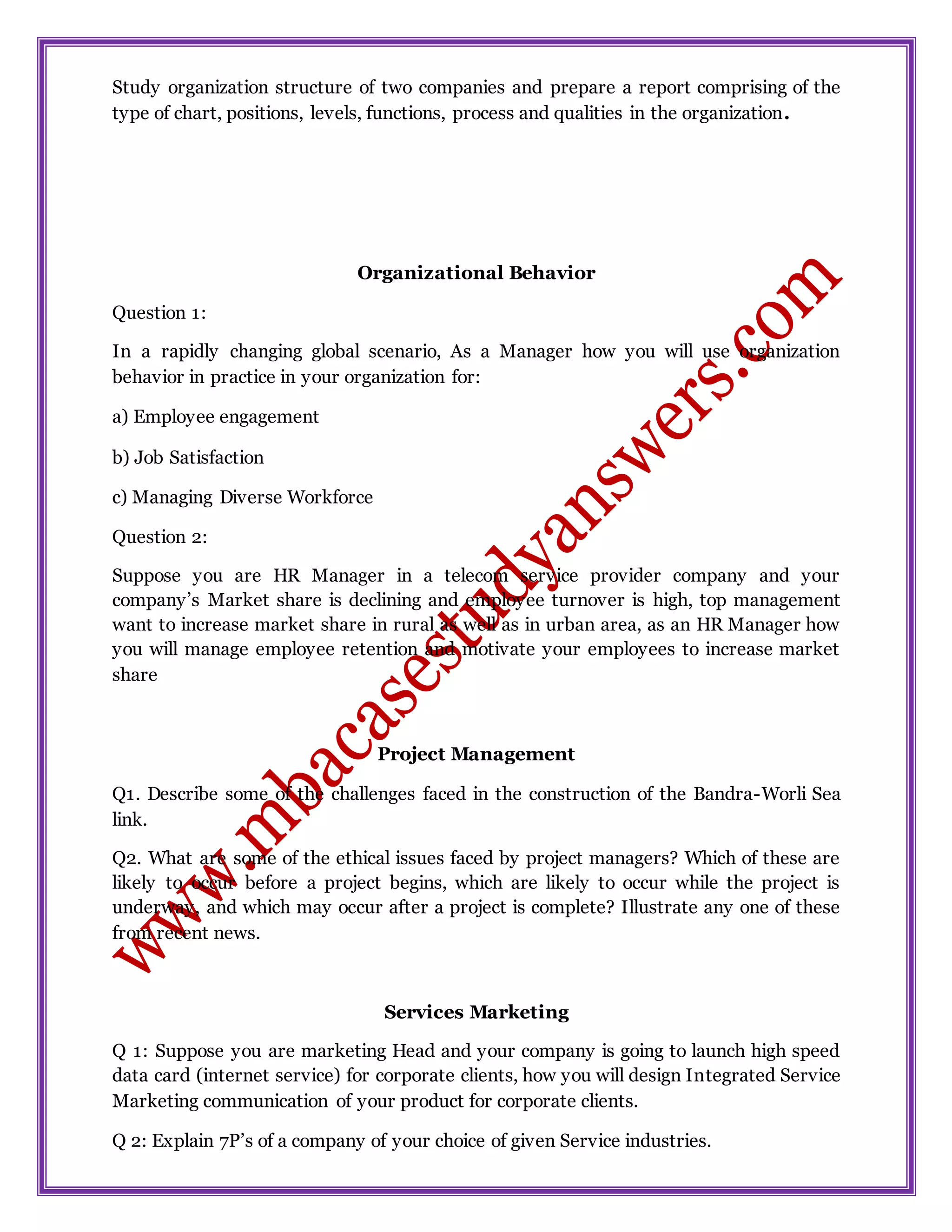 Study organization structure of two companies and prepare a report comprising of the
type of chart, positions, levels, functions, process and qualities in the organization.
Organizational Behavior
Question 1:
In a rapidly changing global scenario, As a Manager how you will use organization
behavior in practice in your organization for:
a) Employee engagement
b) Job Satisfaction
c) Managing Diverse Workforce
Question 2:
Suppose you are HR Manager in a telecom service provider company and your
company’s Market share is declining and employee turnover is high, top management
want to increase market share in rural as well as in urban area, as an HR Manager how
you will manage employee retention and motivate your employees to increase market
share
Project Management
Q1. Describe some of the challenges faced in the construction of the Bandra-Worli Sea
link.
Q2. What are some of the ethical issues faced by project managers? Which of these are
likely to occur before a project begins, which are likely to occur while the project is
underway, and which may occur after a project is complete? Illustrate any one of these
from recent news.
Services Marketing
Q 1: Suppose you are marketing Head and your company is going to launch high speed
data card (internet service) for corporate clients, how you will design Integrated Service
Marketing communication of your product for corporate clients.
Q 2: Explain 7P’s of a company of your choice of given Service industries.
 