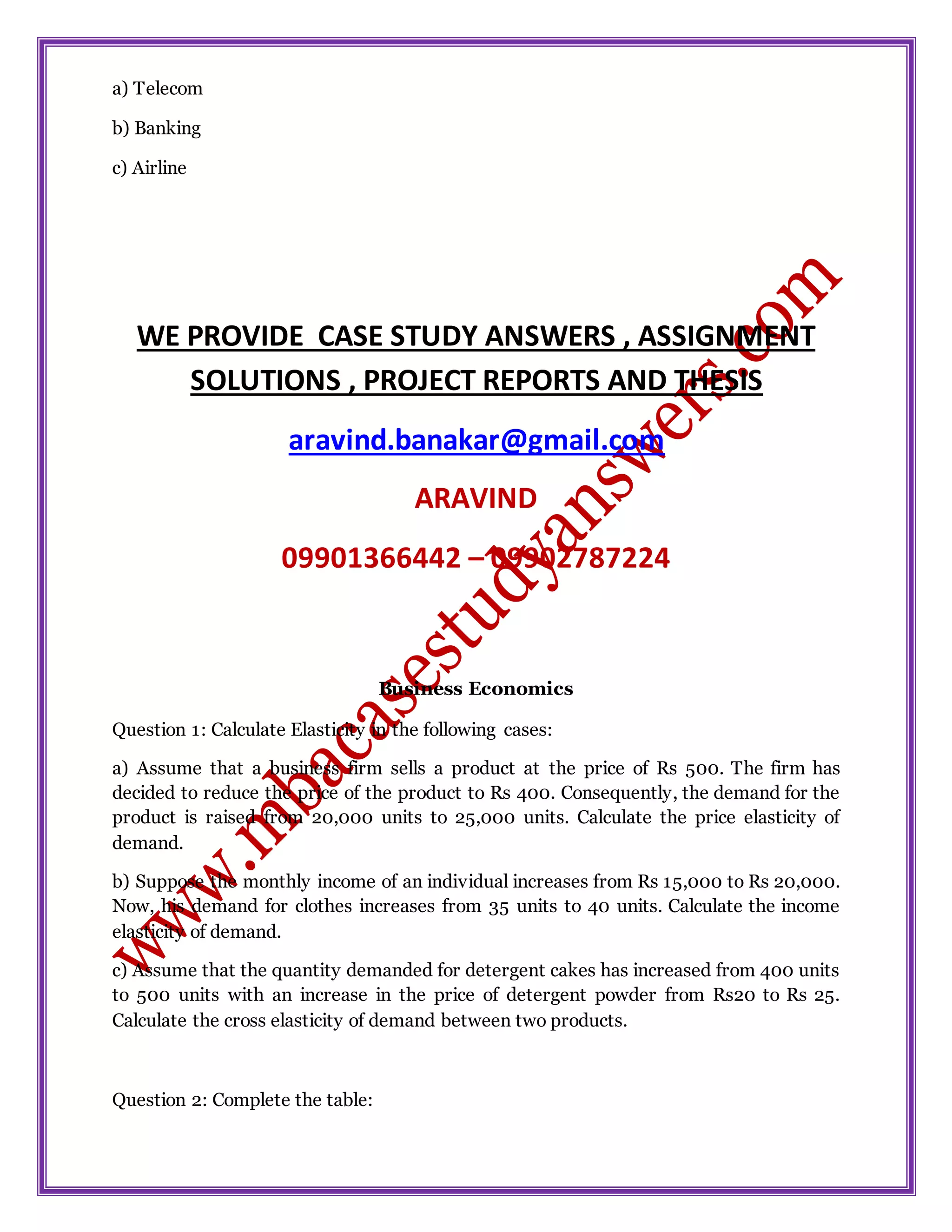a) Telecom
b) Banking
c) Airline
WE PROVIDE CASE STUDY ANSWERS , ASSIGNMENT
SOLUTIONS , PROJECT REPORTS AND THESIS
aravind.banakar@gmail.com
ARAVIND
09901366442 – 09902787224
Business Economics
Question 1: Calculate Elasticity in the following cases:
a) Assume that a business firm sells a product at the price of Rs 500. The firm has
decided to reduce the price of the product to Rs 400. Consequently, the demand for the
product is raised from 20,000 units to 25,000 units. Calculate the price elasticity of
demand.
b) Suppose the monthly income of an individual increases from Rs 15,000 to Rs 20,000.
Now, his demand for clothes increases from 35 units to 40 units. Calculate the income
elasticity of demand.
c) Assume that the quantity demanded for detergent cakes has increased from 400 units
to 500 units with an increase in the price of detergent powder from Rs20 to Rs 25.
Calculate the cross elasticity of demand between two products.
Question 2: Complete the table:
 