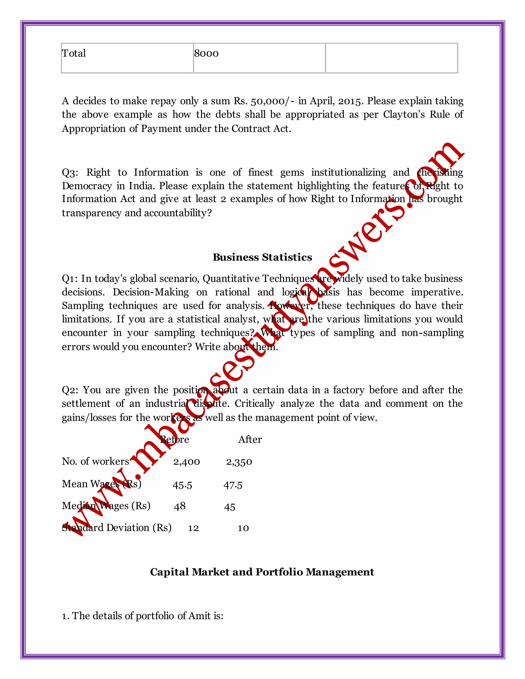 Total 8000
A decides to make repay only a sum Rs. 50,000/- in April, 2015. Please explain taking
the above example as how the debts shall be appropriated as per Clayton’s Rule of
Appropriation of Payment under the Contract Act.
Q3: Right to Information is one of finest gems institutionalizing and cherishing
Democracy in India. Please explain the statement highlighting the features of Right to
Information Act and give at least 2 examples of how Right to Information has brought
transparency and accountability?
Business Statistics
Q1: In today's global scenario, Quantitative Techniques are widely used to take business
decisions. Decision-Making on rational and logical basis has become imperative.
Sampling techniques are used for analysis. However, these techniques do have their
limitations. If you are a statistical analyst, what are the various limitations you would
encounter in your sampling techniques? What types of sampling and non-sampling
errors would you encounter? Write about them.
Q2: You are given the position about a certain data in a factory before and after the
settlement of an industrial dispute. Critically analyze the data and comment on the
gains/losses for the workers as well as the management point of view.
Before After
No. of workers 2,400 2,350
Mean Wages (Rs) 45.5 47.5
Median Wages (Rs) 48 45
Standard Deviation (Rs) 12 10
Capital Market and Portfolio Management
1. The details of portfolio of Amit is:
 