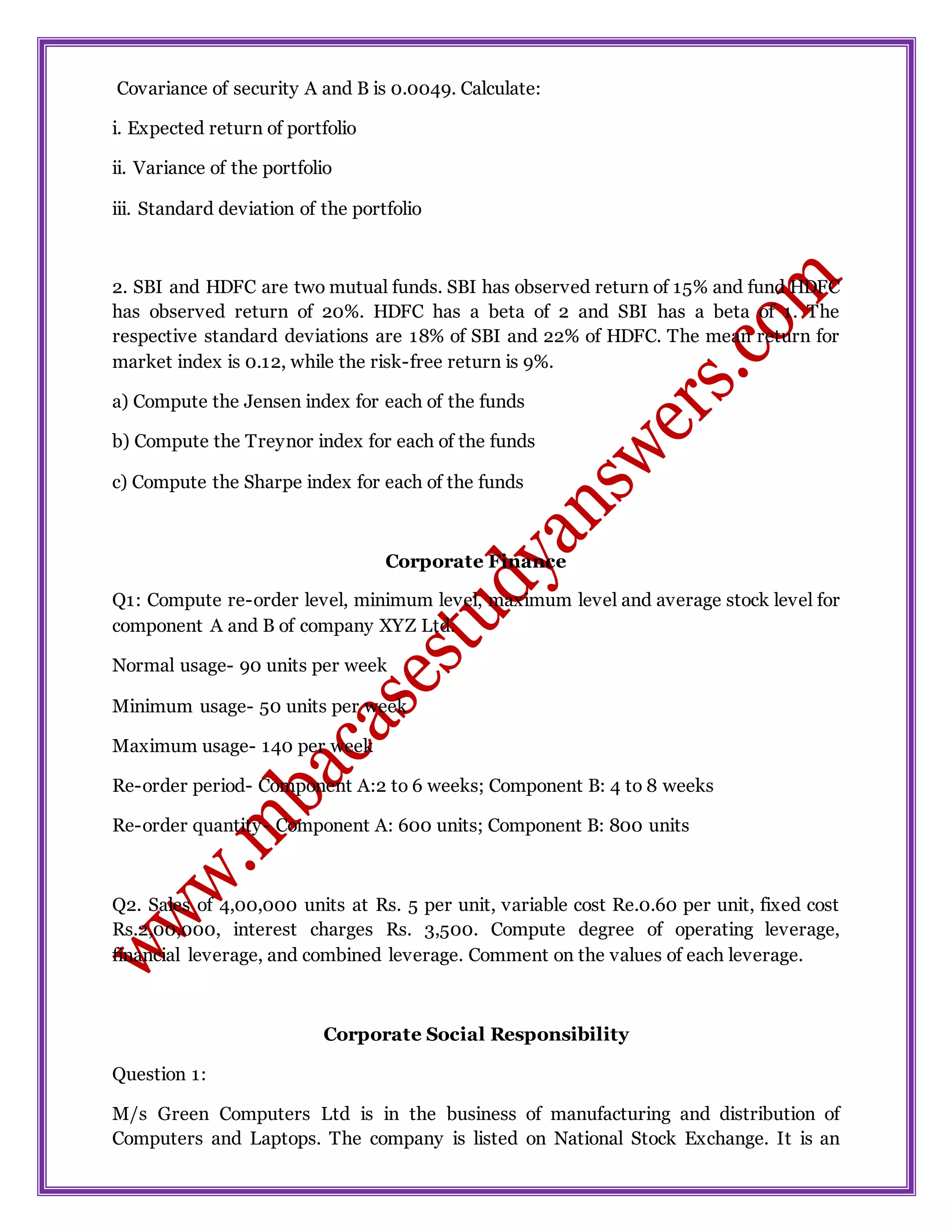 Covariance of security A and B is 0.0049. Calculate:
i. Expected return of portfolio
ii. Variance of the portfolio
iii. Standard deviation of the portfolio
2. SBI and HDFC are two mutual funds. SBI has observed return of 15% and fund HDFC
has observed return of 20%. HDFC has a beta of 2 and SBI has a beta of 1. The
respective standard deviations are 18% of SBI and 22% of HDFC. The mean return for
market index is 0.12, while the risk-free return is 9%.
a) Compute the Jensen index for each of the funds
b) Compute the Treynor index for each of the funds
c) Compute the Sharpe index for each of the funds
Corporate Finance
Q1: Compute re-order level, minimum level, maximum level and average stock level for
component A and B of company XYZ Ltd.
Normal usage- 90 units per week
Minimum usage- 50 units per week
Maximum usage- 140 per week
Re-order period- Component A:2 to 6 weeks; Component B: 4 to 8 weeks
Re-order quantity- Component A: 600 units; Component B: 800 units
Q2. Sales of 4,00,000 units at Rs. 5 per unit, variable cost Re.0.60 per unit, fixed cost
Rs.2,00,000, interest charges Rs. 3,500. Compute degree of operating leverage,
financial leverage, and combined leverage. Comment on the values of each leverage.
Corporate Social Responsibility
Question 1:
M/s Green Computers Ltd is in the business of manufacturing and distribution of
Computers and Laptops. The company is listed on National Stock Exchange. It is an
 