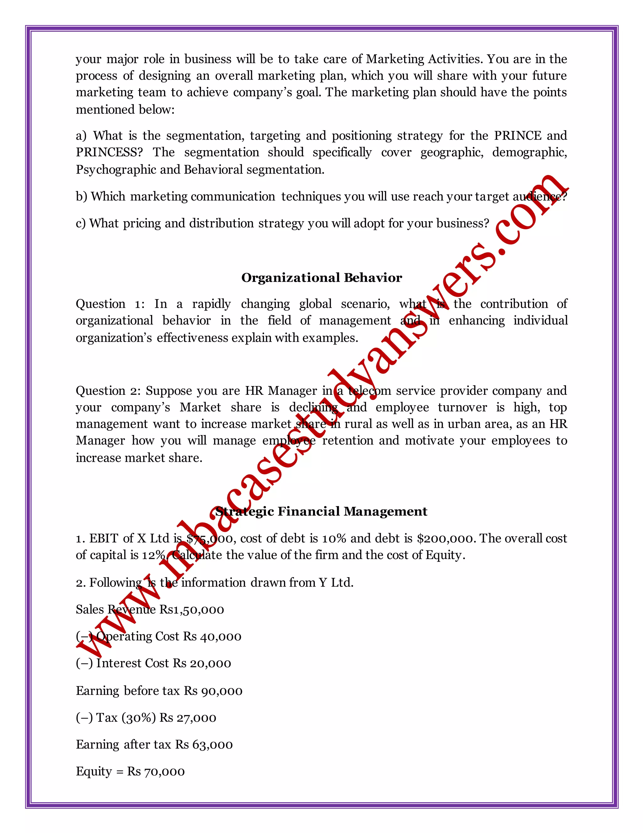 your major role in business will be to take care of Marketing Activities. You are in the
process of designing an overall marketing plan, which you will share with your future
marketing team to achieve company’s goal. The marketing plan should have the points
mentioned below:
a) What is the segmentation, targeting and positioning strategy for the PRINCE and
PRINCESS? The segmentation should specifically cover geographic, demographic,
Psychographic and Behavioral segmentation.
b) Which marketing communication techniques you will use reach your target audience?
c) What pricing and distribution strategy you will adopt for your business?
Organizational Behavior
Question 1: In a rapidly changing global scenario, what is the contribution of
organizational behavior in the field of management and in enhancing individual
organization’s effectiveness explain with examples.
Question 2: Suppose you are HR Manager in a telecom service provider company and
your company’s Market share is declining and employee turnover is high, top
management want to increase market share in rural as well as in urban area, as an HR
Manager how you will manage employee retention and motivate your employees to
increase market share.
Strategic Financial Management
1. EBIT of X Ltd is $75,000, cost of debt is 10% and debt is $200,000. The overall cost
of capital is 12%. Calculate the value of the firm and the cost of Equity.
2. Following is the information drawn from Y Ltd.
Sales Revenue Rs1,50,000
(–) Operating Cost Rs 40,000
(–) Interest Cost Rs 20,000
Earning before tax Rs 90,000
(–) Tax (30%) Rs 27,000
Earning after tax Rs 63,000
Equity = Rs 70,000
 