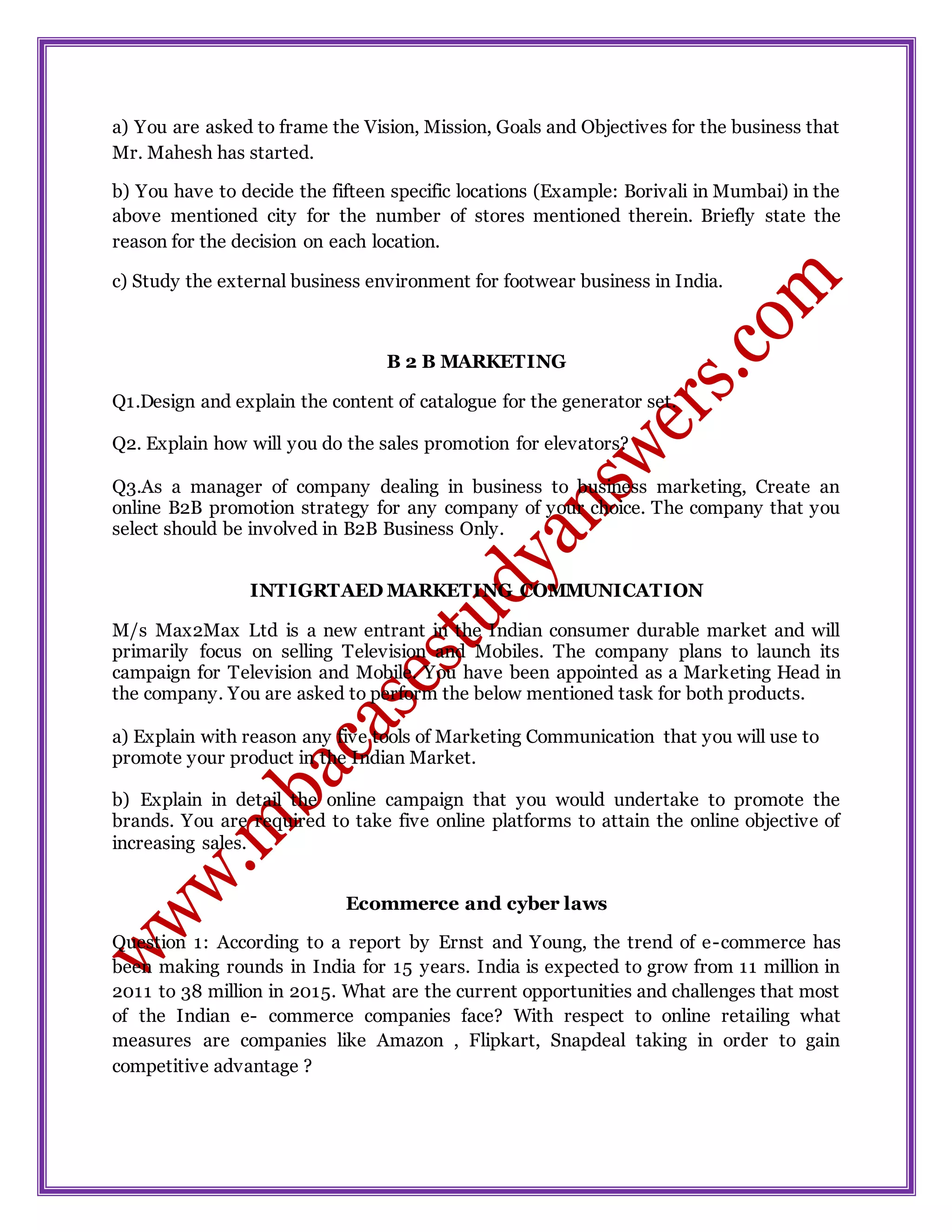 a) You are asked to frame the Vision, Mission, Goals and Objectives for the business that
Mr. Mahesh has started.
b) You have to decide the fifteen specific locations (Example: Borivali in Mumbai) in the
above mentioned city for the number of stores mentioned therein. Briefly state the
reason for the decision on each location.
c) Study the external business environment for footwear business in India.
B 2 B MARKETING
Q1.Design and explain the content of catalogue for the generator set.
Q2. Explain how will you do the sales promotion for elevators?
Q3.As a manager of company dealing in business to business marketing, Create an
online B2B promotion strategy for any company of your choice. The company that you
select should be involved in B2B Business Only.
INTIGRTAED MARKETING COMMUNICATION
M/s Max2Max Ltd is a new entrant in the Indian consumer durable market and will
primarily focus on selling Television and Mobiles. The company plans to launch its
campaign for Television and Mobile. You have been appointed as a Marketing Head in
the company. You are asked to perform the below mentioned task for both products.
a) Explain with reason any five tools of Marketing Communication that you will use to
promote your product in the Indian Market.
b) Explain in detail the online campaign that you would undertake to promote the
brands. You are required to take five online platforms to attain the online objective of
increasing sales.
Ecommerce and cyber laws
Question 1: According to a report by Ernst and Young, the trend of e-commerce has
been making rounds in India for 15 years. India is expected to grow from 11 million in
2011 to 38 million in 2015. What are the current opportunities and challenges that most
of the Indian e- commerce companies face? With respect to online retailing what
measures are companies like Amazon , Flipkart, Snapdeal taking in order to gain
competitive advantage ?
 