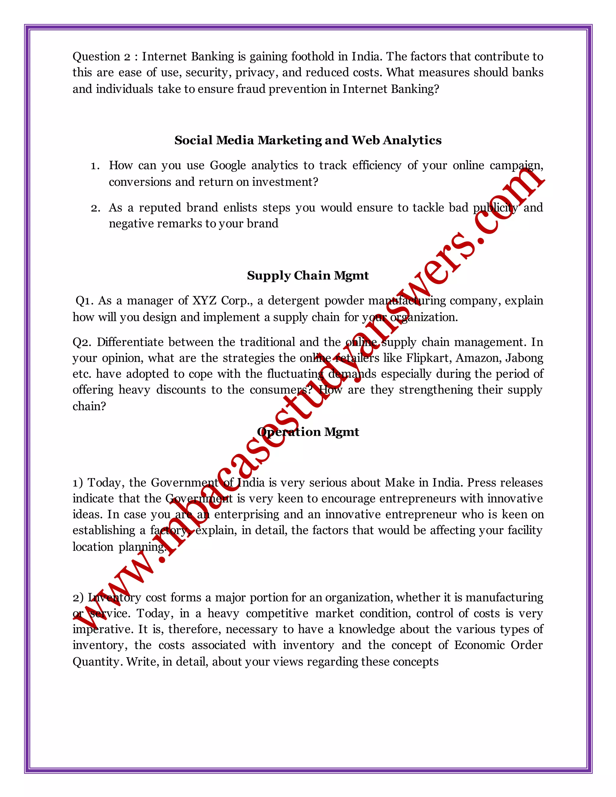 Question 2 : Internet Banking is gaining foothold in India. The factors that contribute to
this are ease of use, security, privacy, and reduced costs. What measures should banks
and individuals take to ensure fraud prevention in Internet Banking?
Social Media Marketing and Web Analytics
1. How can you use Google analytics to track efficiency of your online campaign,
conversions and return on investment?
2. As a reputed brand enlists steps you would ensure to tackle bad publicity and
negative remarks to your brand
Supply Chain Mgmt
Q1. As a manager of XYZ Corp., a detergent powder manufacturing company, explain
how will you design and implement a supply chain for your organization.
Q2. Differentiate between the traditional and the online supply chain management. In
your opinion, what are the strategies the online retailers like Flipkart, Amazon, Jabong
etc. have adopted to cope with the fluctuating demands especially during the period of
offering heavy discounts to the consumers? How are they strengthening their supply
chain?
Operation Mgmt
1) Today, the Government of India is very serious about Make in India. Press releases
indicate that the Government is very keen to encourage entrepreneurs with innovative
ideas. In case you are an enterprising and an innovative entrepreneur who is keen on
establishing a factory, explain, in detail, the factors that would be affecting your facility
location planning.
2) Inventory cost forms a major portion for an organization, whether it is manufacturing
or service. Today, in a heavy competitive market condition, control of costs is very
imperative. It is, therefore, necessary to have a knowledge about the various types of
inventory, the costs associated with inventory and the concept of Economic Order
Quantity. Write, in detail, about your views regarding these concepts
 