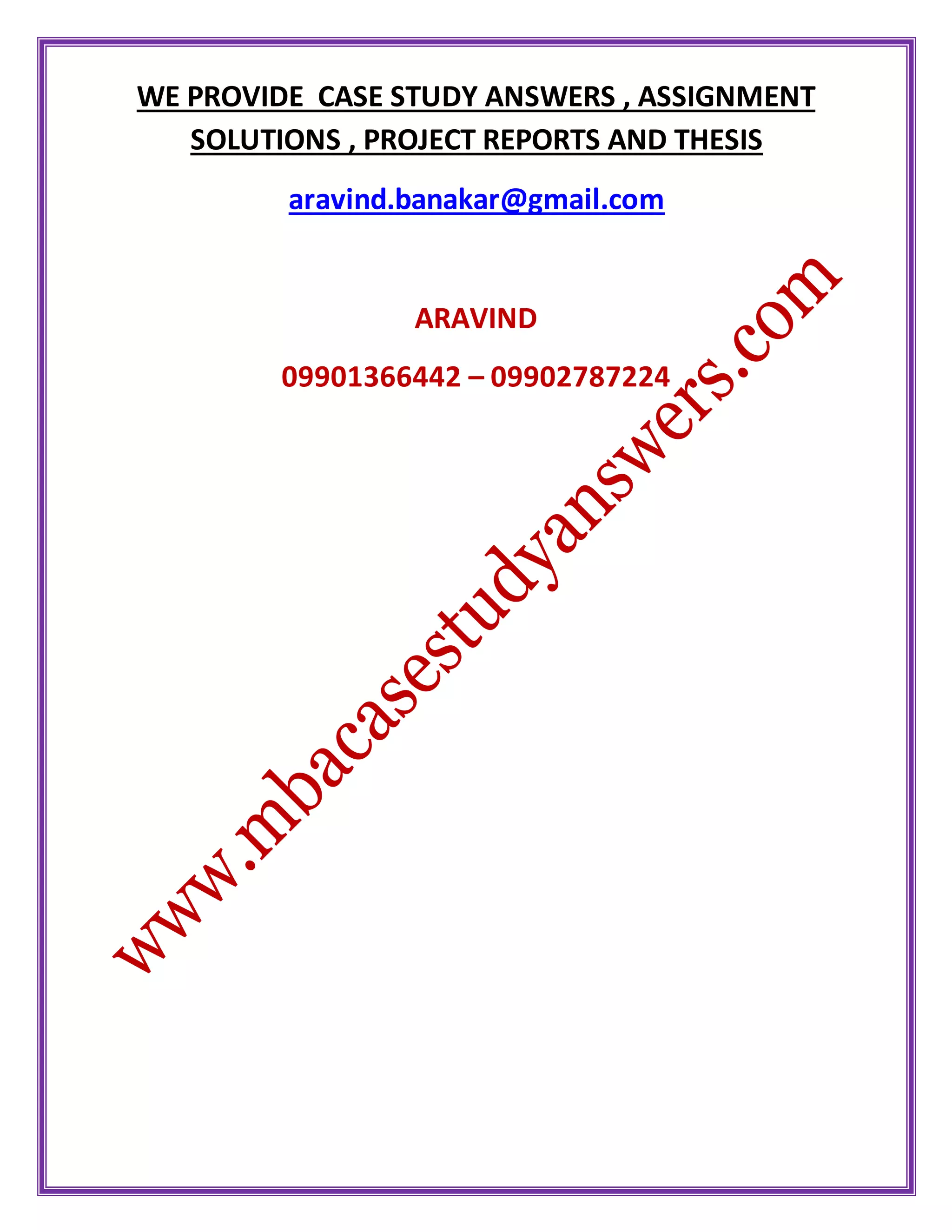 WE PROVIDE CASE STUDY ANSWERS , ASSIGNMENT
SOLUTIONS , PROJECT REPORTS AND THESIS
aravind.banakar@gmail.com
ARAVIND
09901366442 – 09902787224
 