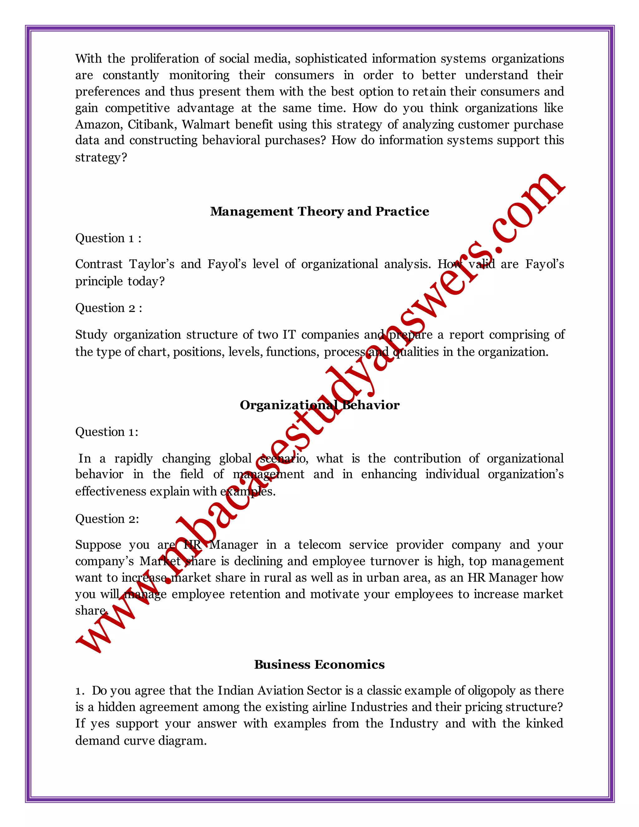 With the proliferation of social media, sophisticated information systems organizations
are constantly monitoring their consumers in order to better understand their
preferences and thus present them with the best option to retain their consumers and
gain competitive advantage at the same time. How do you think organizations like
Amazon, Citibank, Walmart benefit using this strategy of analyzing customer purchase
data and constructing behavioral purchases? How do information systems support this
strategy?
Management Theory and Practice
Question 1 :
Contrast Taylor’s and Fayol’s level of organizational analysis. How valid are Fayol’s
principle today?
Question 2 :
Study organization structure of two IT companies and prepare a report comprising of
the type of chart, positions, levels, functions, process and qualities in the organization.
Organizational Behavior
Question 1:
In a rapidly changing global scenario, what is the contribution of organizational
behavior in the field of management and in enhancing individual organization’s
effectiveness explain with examples.
Question 2:
Suppose you are HR Manager in a telecom service provider company and your
company’s Market share is declining and employee turnover is high, top management
want to increase market share in rural as well as in urban area, as an HR Manager how
you will manage employee retention and motivate your employees to increase market
share.
Business Economics
1. Do you agree that the Indian Aviation Sector is a classic example of oligopoly as there
is a hidden agreement among the existing airline Industries and their pricing structure?
If yes support your answer with examples from the Industry and with the kinked
demand curve diagram.
 