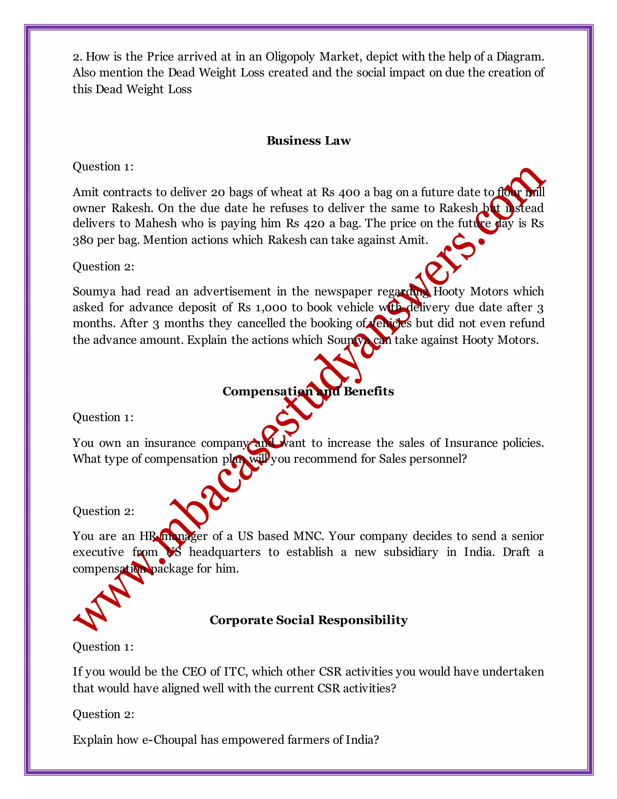 2. How is the Price arrived at in an Oligopoly Market, depict with the help of a Diagram.
Also mention the Dead Weight Loss created and the social impact on due the creation of
this Dead Weight Loss
Business Law
Question 1:
Amit contracts to deliver 20 bags of wheat at Rs 400 a bag on a future date to flour mill
owner Rakesh. On the due date he refuses to deliver the same to Rakesh but instead
delivers to Mahesh who is paying him Rs 420 a bag. The price on the future day is Rs
380 per bag. Mention actions which Rakesh can take against Amit.
Question 2:
Soumya had read an advertisement in the newspaper regarding Hooty Motors which
asked for advance deposit of Rs 1,000 to book vehicle with delivery due date after 3
months. After 3 months they cancelled the booking of vehicles but did not even refund
the advance amount. Explain the actions which Soumya can take against Hooty Motors.
Compensation and Benefits
Question 1:
You own an insurance company and want to increase the sales of Insurance policies.
What type of compensation plan will you recommend for Sales personnel?
Question 2:
You are an HR manager of a US based MNC. Your company decides to send a senior
executive from US headquarters to establish a new subsidiary in India. Draft a
compensation package for him.
Corporate Social Responsibility
Question 1:
If you would be the CEO of ITC, which other CSR activities you would have undertaken
that would have aligned well with the current CSR activities?
Question 2:
Explain how e-Choupal has empowered farmers of India?
 