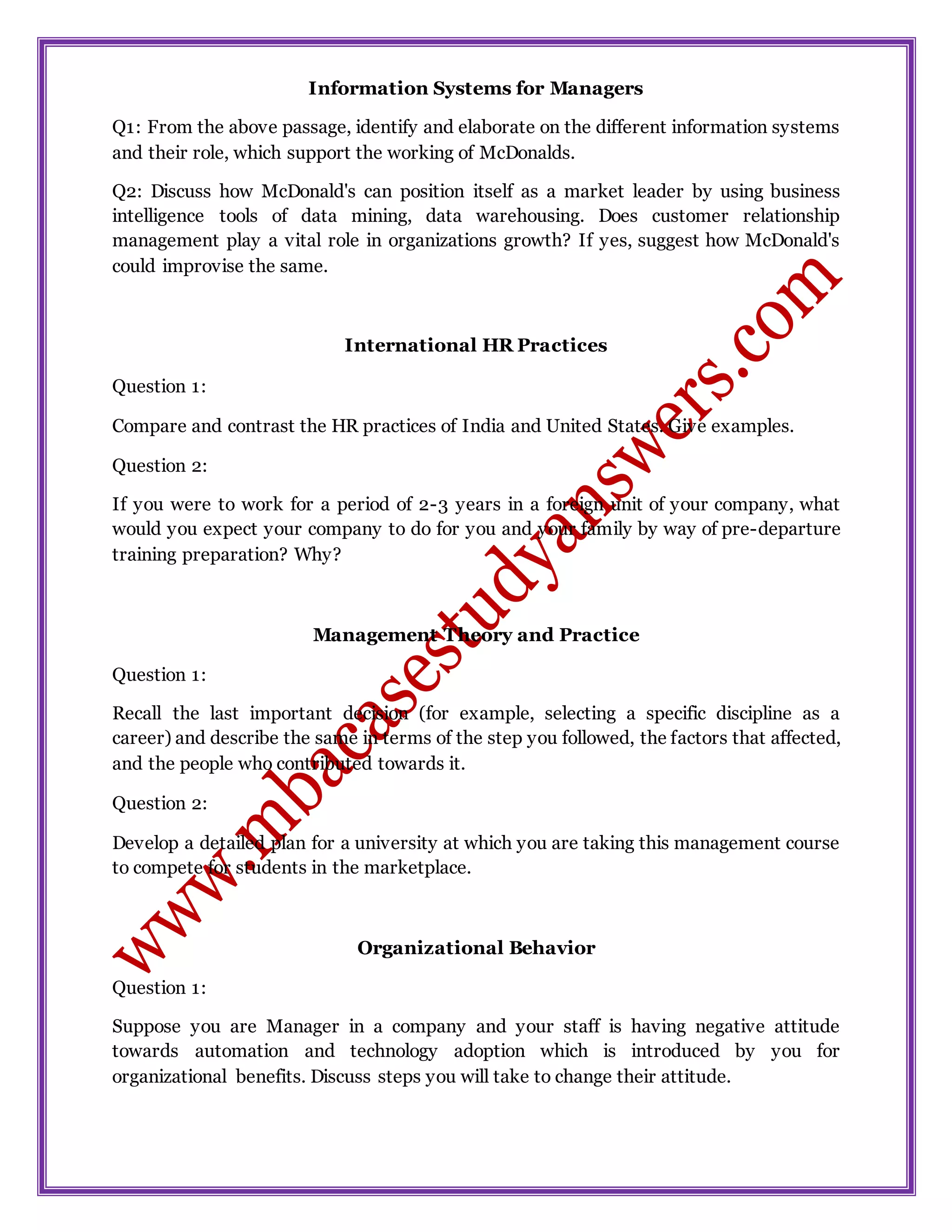 Information Systems for Managers
Q1: From the above passage, identify and elaborate on the different information systems
and their role, which support the working of McDonalds.
Q2: Discuss how McDonald's can position itself as a market leader by using business
intelligence tools of data mining, data warehousing. Does customer relationship
management play a vital role in organizations growth? If yes, suggest how McDonald's
could improvise the same.
International HR Practices
Question 1:
Compare and contrast the HR practices of India and United States. Give examples.
Question 2:
If you were to work for a period of 2-3 years in a foreign unit of your company, what
would you expect your company to do for you and your family by way of pre-departure
training preparation? Why?
Management Theory and Practice
Question 1:
Recall the last important decision (for example, selecting a specific discipline as a
career) and describe the same in terms of the step you followed, the factors that affected,
and the people who contributed towards it.
Question 2:
Develop a detailed plan for a university at which you are taking this management course
to compete for students in the marketplace.
Organizational Behavior
Question 1:
Suppose you are Manager in a company and your staff is having negative attitude
towards automation and technology adoption which is introduced by you for
organizational benefits. Discuss steps you will take to change their attitude.
 