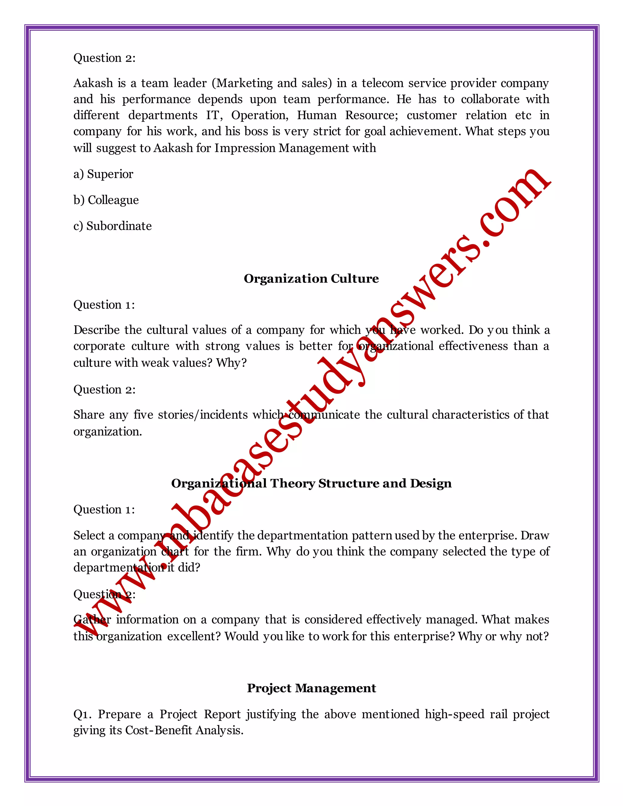Question 2:
Aakash is a team leader (Marketing and sales) in a telecom service provider company
and his performance depends upon team performance. He has to collaborate with
different departments IT, Operation, Human Resource; customer relation etc in
company for his work, and his boss is very strict for goal achievement. What steps you
will suggest to Aakash for Impression Management with
a) Superior
b) Colleague
c) Subordinate
Organization Culture
Question 1:
Describe the cultural values of a company for which you have worked. Do you think a
corporate culture with strong values is better for organizational effectiveness than a
culture with weak values? Why?
Question 2:
Share any five stories/incidents which communicate the cultural characteristics of that
organization.
Organizational Theory Structure and Design
Question 1:
Select a company and identify the departmentation pattern used by the enterprise. Draw
an organization chart for the firm. Why do you think the company selected the type of
departmentation it did?
Question 2:
Gather information on a company that is considered effectively managed. What makes
this organization excellent? Would you like to work for this enterprise? Why or why not?
Project Management
Q1. Prepare a Project Report justifying the above mentioned high-speed rail project
giving its Cost-Benefit Analysis.
 