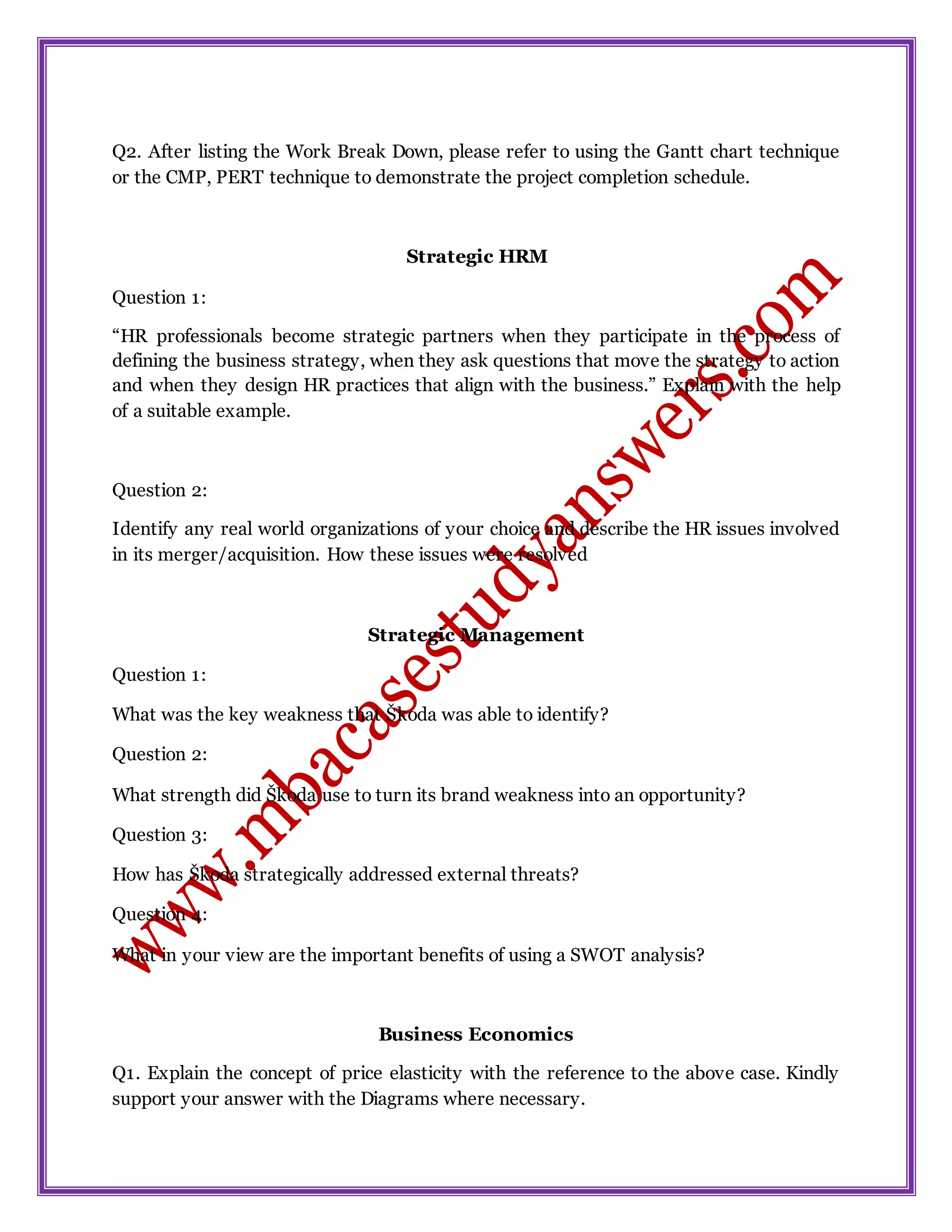Q2. After listing the Work Break Down, please refer to using the Gantt chart technique
or the CMP, PERT technique to demonstrate the project completion schedule.
Strategic HRM
Question 1:
“HR professionals become strategic partners when they participate in the process of
defining the business strategy, when they ask questions that move the strategy to action
and when they design HR practices that align with the business.” Explain with the help
of a suitable example.
Question 2:
Identify any real world organizations of your choice and describe the HR issues involved
in its merger/acquisition. How these issues were resolved
Strategic Management
Question 1:
What was the key weakness that Škoda was able to identify?
Question 2:
What strength did Škoda use to turn its brand weakness into an opportunity?
Question 3:
How has Škoda strategically addressed external threats?
Question 4:
What in your view are the important benefits of using a SWOT analysis?
Business Economics
Q1. Explain the concept of price elasticity with the reference to the above case. Kindly
support your answer with the Diagrams where necessary.
 