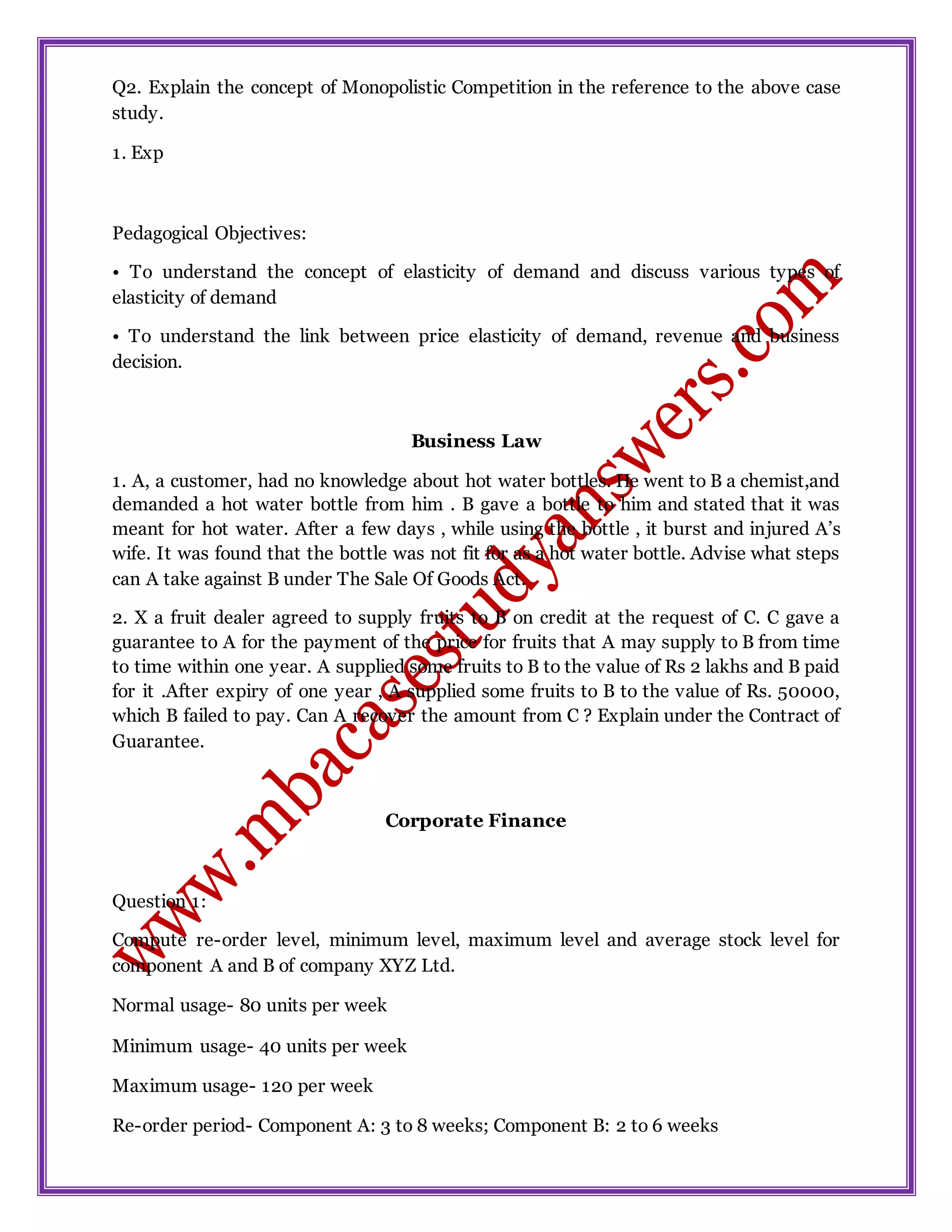 Q2. Explain the concept of Monopolistic Competition in the reference to the above case
study.
1. Exp
Pedagogical Objectives:
• To understand the concept of elasticity of demand and discuss various types of
elasticity of demand
• To understand the link between price elasticity of demand, revenue and business
decision.
Business Law
1. A, a customer, had no knowledge about hot water bottles. He went to B a chemist,and
demanded a hot water bottle from him . B gave a bottle to him and stated that it was
meant for hot water. After a few days , while using the bottle , it burst and injured A’s
wife. It was found that the bottle was not fit for as a hot water bottle. Advise what steps
can A take against B under The Sale Of Goods Act.
2. X a fruit dealer agreed to supply fruits to B on credit at the request of C. C gave a
guarantee to A for the payment of the price for fruits that A may supply to B from time
to time within one year. A supplied some fruits to B to the value of Rs 2 lakhs and B paid
for it .After expiry of one year , A supplied some fruits to B to the value of Rs. 50000,
which B failed to pay. Can A recover the amount from C ? Explain under the Contract of
Guarantee.
Corporate Finance
Question 1:
Compute re-order level, minimum level, maximum level and average stock level for
component A and B of company XYZ Ltd.
Normal usage- 80 units per week
Minimum usage- 40 units per week
Maximum usage- 120 per week
Re-order period- Component A: 3 to 8 weeks; Component B: 2 to 6 weeks
 