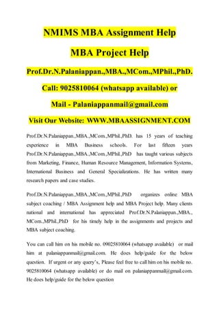 NMIMS MBA Assignment Help
MBA Project Help
Prof.Dr.N.Palaniappan.,MBA.,MCom.,MPhil.,PhD.
Call: 9025810064 (whatsapp available) or
Mail - Palaniappanmail@gmail.com
Visit Our Website: WWW.MBAASSIGNMENT.COM
Prof.Dr.N.Palaniappan.,MBA.,MCom.,MPhil.,PhD. has 15 years of teaching
experience in MBA Business schools. For last fifteen years
Prof.Dr.N.Palaniappan.,MBA.,MCom.,MPhil.,PhD has taught various subjects
from Marketing, Finance, Human Resource Management, Information Systems,
International Business and General Specializations. He has written many
research papers and case studies.
Prof.Dr.N.Palaniappan.,MBA.,MCom.,MPhil.,PhD organizes online MBA
subject coaching / MBA Assignment help and MBA Project help. Many clients
national and international has appreciated Prof.Dr.N.Palaniappan.,MBA.,
MCom.,MPhil.,PhD for his timely help in the assignments and projects and
MBA subject coaching.
You can call him on his mobile no. 09025810064 (whatsapp available) or mail
him at palaniappanmail@gmail.com. He does help/guide for the below
question. If urgent or any query’s, Please feel free to call him on his mobile no.
9025810064 (whatsapp available) or do mail on palaniappanmail@gmail.com.
He does help/guide for the below question
 