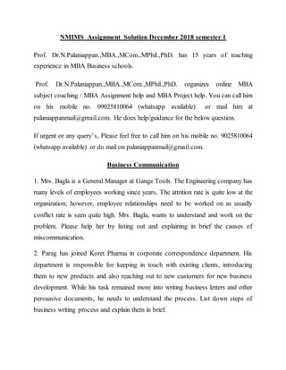 NMIMS Assignment Solution December 2018 semester 1
Prof. Dr.N.Palaniappan.,MBA.,MCom.,MPhil.,PhD. has 15 years of teaching
experience in MBA Business schools.
Prof. Dr.N.Palaniappan.,MBA.,MCom.,MPhil.,PhD. organizes online MBA
subject coaching / MBA Assignment help and MBA Project help. You can call him
on his mobile no. 09025810064 (whatsapp available) or mail him at
palaniappanmail@gmail.com. He does help/guidance for the below question.
If urgent or any query’s, Please feel free to call him on his mobile no. 9025810064
(whatsapp available) or do mail on palaniappanmail@gmail.com.
Business Communication
1. Mrs. Bagla is a General Manager at Ganga Tools. The Engineering company has
many levels of employees working since years. The attrition rate is quite low at the
organization; however, employee relationships need to be worked on as usually
conflict rate is seen quite high. Mrs. Bagla, wants to understand and work on the
problem. Please help her by listing out and explaining in brief the causes of
miscommunication.
2. Parag has joined Koret Pharma in corporate correspondence department. His
department is responsible for keeping in touch with existing clients, introducing
them to new products and also reaching out to new customers for new business
development. While his task remained more into writing business letters and other
persuasive documents, he needs to understand the process. List down steps of
business writing process and explain them in brief.
 