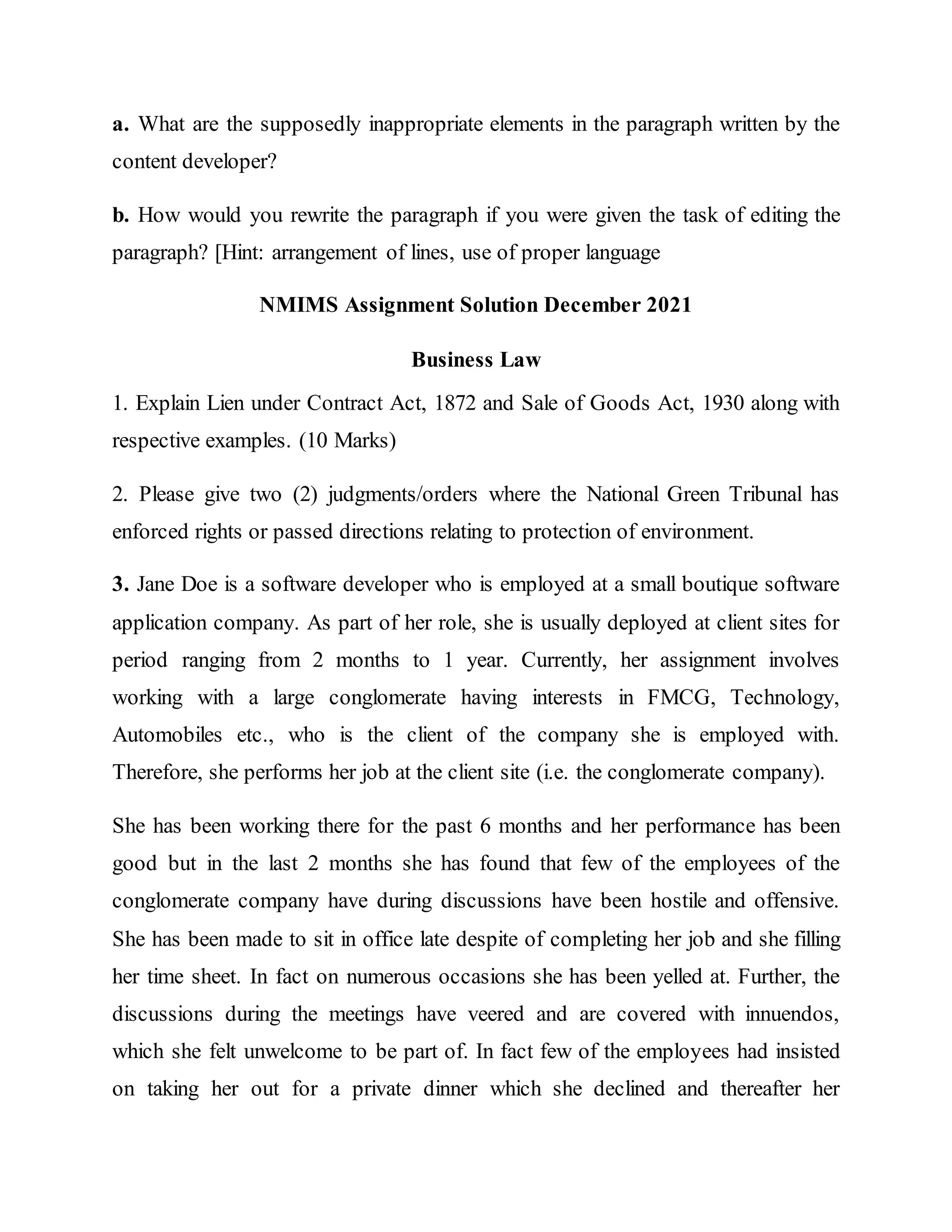 a. What are the supposedly inappropriate elements in the paragraph written by the
content developer?
b. How would you rewrite the paragraph if you were given the task of editing the
paragraph? [Hint: arrangement of lines, use of proper language
NMIMS Assignment Solution December 2021
Business Law
1. Explain Lien under Contract Act, 1872 and Sale of Goods Act, 1930 along with
respective examples. (10 Marks)
2. Please give two (2) judgments/orders where the National Green Tribunal has
enforced rights or passed directions relating to protection of environment.
3. Jane Doe is a software developer who is employed at a small boutique software
application company. As part of her role, she is usually deployed at client sites for
period ranging from 2 months to 1 year. Currently, her assignment involves
working with a large conglomerate having interests in FMCG, Technology,
Automobiles etc., who is the client of the company she is employed with.
Therefore, she performs her job at the client site (i.e. the conglomerate company).
She has been working there for the past 6 months and her performance has been
good but in the last 2 months she has found that few of the employees of the
conglomerate company have during discussions have been hostile and offensive.
She has been made to sit in office late despite of completing her job and she filling
her time sheet. In fact on numerous occasions she has been yelled at. Further, the
discussions during the meetings have veered and are covered with innuendos,
which she felt unwelcome to be part of. In fact few of the employees had insisted
on taking her out for a private dinner which she declined and thereafter her
 