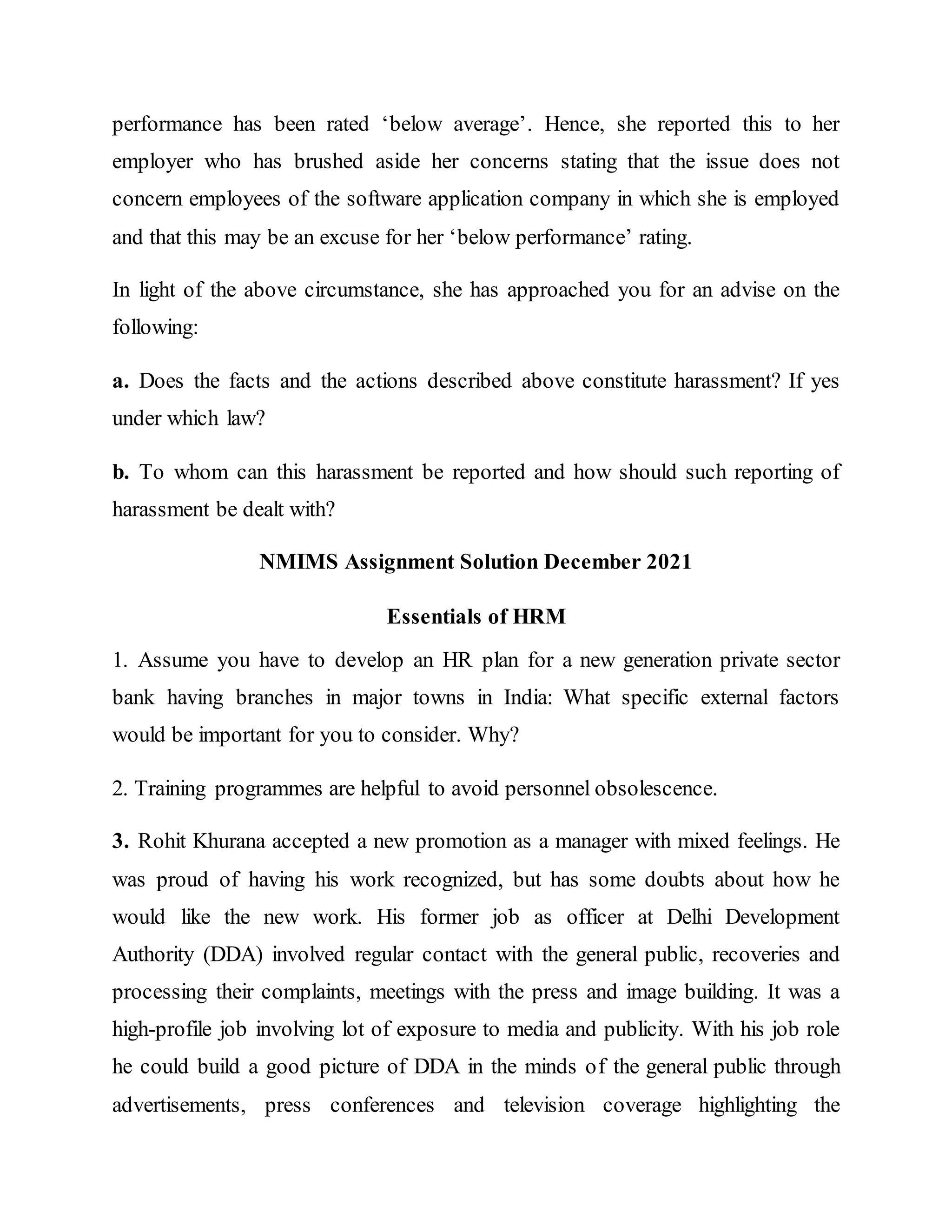 performance has been rated ‘below average’. Hence, she reported this to her
employer who has brushed aside her concerns stating that the issue does not
concern employees of the software application company in which she is employed
and that this may be an excuse for her ‘below performance’ rating.
In light of the above circumstance, she has approached you for an advise on the
following:
a. Does the facts and the actions described above constitute harassment? If yes
under which law?
b. To whom can this harassment be reported and how should such reporting of
harassment be dealt with?
NMIMS Assignment Solution December 2021
Essentials of HRM
1. Assume you have to develop an HR plan for a new generation private sector
bank having branches in major towns in India: What specific external factors
would be important for you to consider. Why?
2. Training programmes are helpful to avoid personnel obsolescence.
3. Rohit Khurana accepted a new promotion as a manager with mixed feelings. He
was proud of having his work recognized, but has some doubts about how he
would like the new work. His former job as officer at Delhi Development
Authority (DDA) involved regular contact with the general public, recoveries and
processing their complaints, meetings with the press and image building. It was a
high-profile job involving lot of exposure to media and publicity. With his job role
he could build a good picture of DDA in the minds of the general public through
advertisements, press conferences and television coverage highlighting the
 