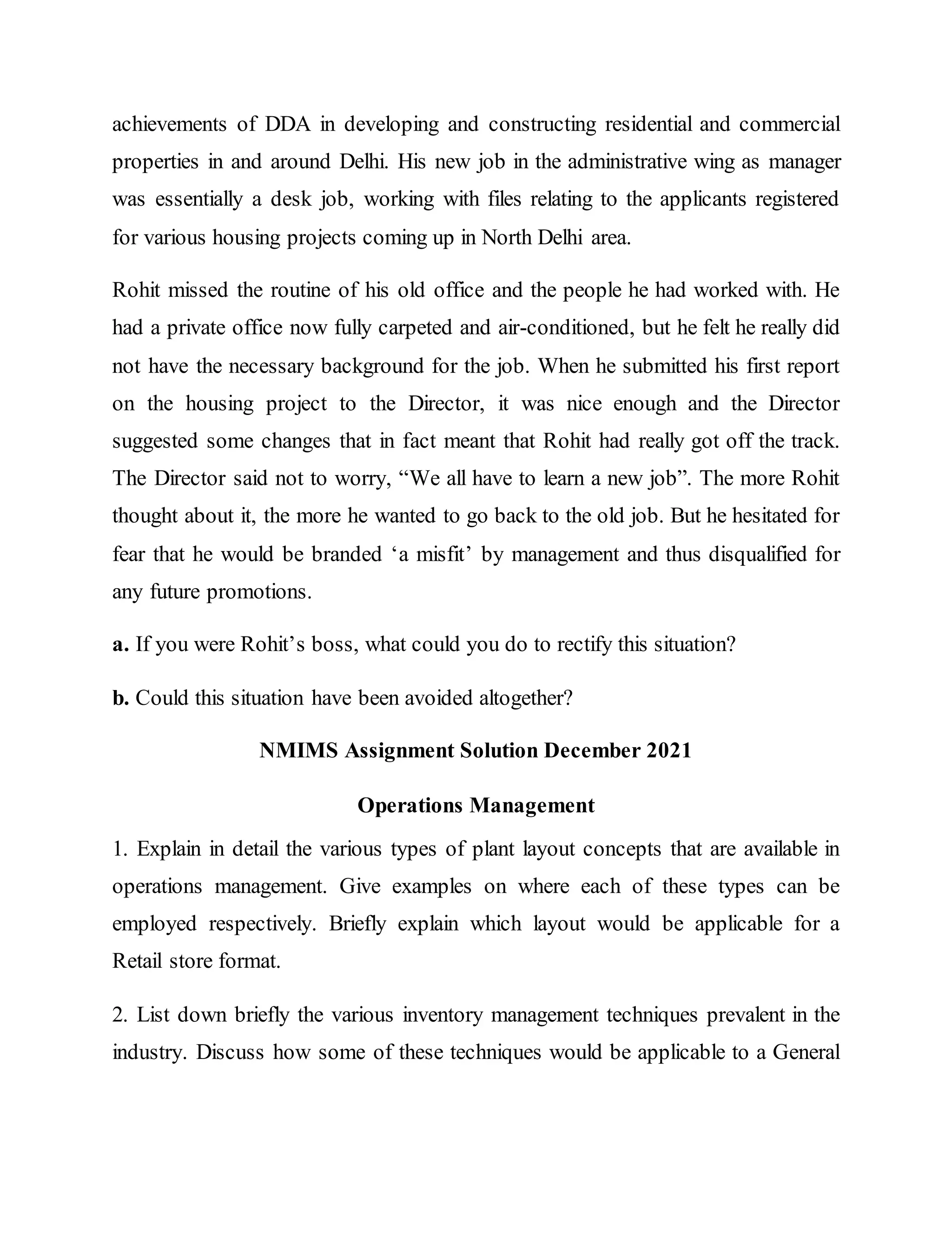 achievements of DDA in developing and constructing residential and commercial
properties in and around Delhi. His new job in the administrative wing as manager
was essentially a desk job, working with files relating to the applicants registered
for various housing projects coming up in North Delhi area.
Rohit missed the routine of his old office and the people he had worked with. He
had a private office now fully carpeted and air-conditioned, but he felt he really did
not have the necessary background for the job. When he submitted his first report
on the housing project to the Director, it was nice enough and the Director
suggested some changes that in fact meant that Rohit had really got off the track.
The Director said not to worry, “We all have to learn a new job”. The more Rohit
thought about it, the more he wanted to go back to the old job. But he hesitated for
fear that he would be branded ‘a misfit’ by management and thus disqualified for
any future promotions.
a. If you were Rohit’s boss, what could you do to rectify this situation?
b. Could this situation have been avoided altogether?
NMIMS Assignment Solution December 2021
Operations Management
1. Explain in detail the various types of plant layout concepts that are available in
operations management. Give examples on where each of these types can be
employed respectively. Briefly explain which layout would be applicable for a
Retail store format.
2. List down briefly the various inventory management techniques prevalent in the
industry. Discuss how some of these techniques would be applicable to a General
 