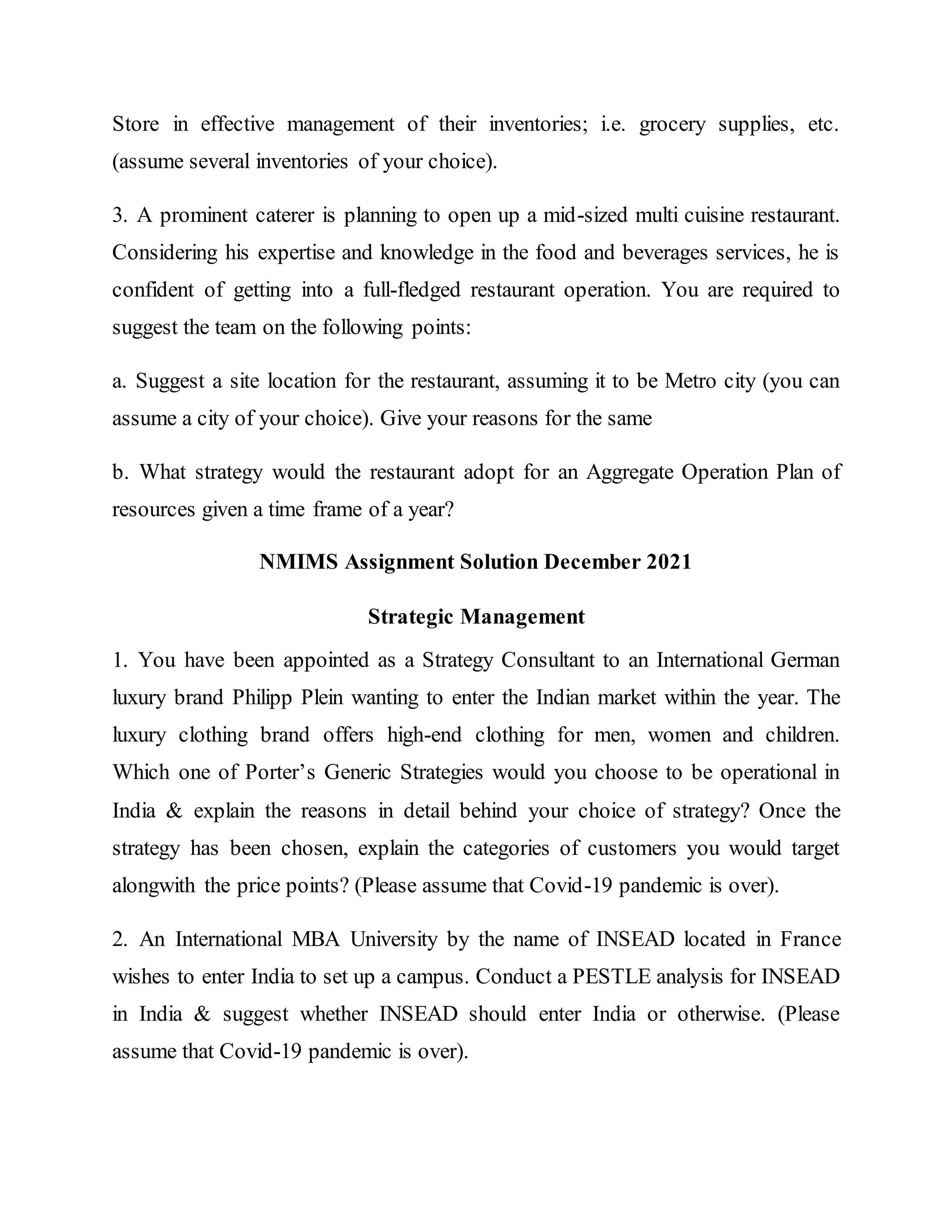 Store in effective management of their inventories; i.e. grocery supplies, etc.
(assume several inventories of your choice).
3. A prominent caterer is planning to open up a mid-sized multi cuisine restaurant.
Considering his expertise and knowledge in the food and beverages services, he is
confident of getting into a full-fledged restaurant operation. You are required to
suggest the team on the following points:
a. Suggest a site location for the restaurant, assuming it to be Metro city (you can
assume a city of your choice). Give your reasons for the same
b. What strategy would the restaurant adopt for an Aggregate Operation Plan of
resources given a time frame of a year?
NMIMS Assignment Solution December 2021
Strategic Management
1. You have been appointed as a Strategy Consultant to an International German
luxury brand Philipp Plein wanting to enter the Indian market within the year. The
luxury clothing brand offers high-end clothing for men, women and children.
Which one of Porter’s Generic Strategies would you choose to be operational in
India & explain the reasons in detail behind your choice of strategy? Once the
strategy has been chosen, explain the categories of customers you would target
alongwith the price points? (Please assume that Covid-19 pandemic is over).
2. An International MBA University by the name of INSEAD located in France
wishes to enter India to set up a campus. Conduct a PESTLE analysis for INSEAD
in India & suggest whether INSEAD should enter India or otherwise. (Please
assume that Covid-19 pandemic is over).
 