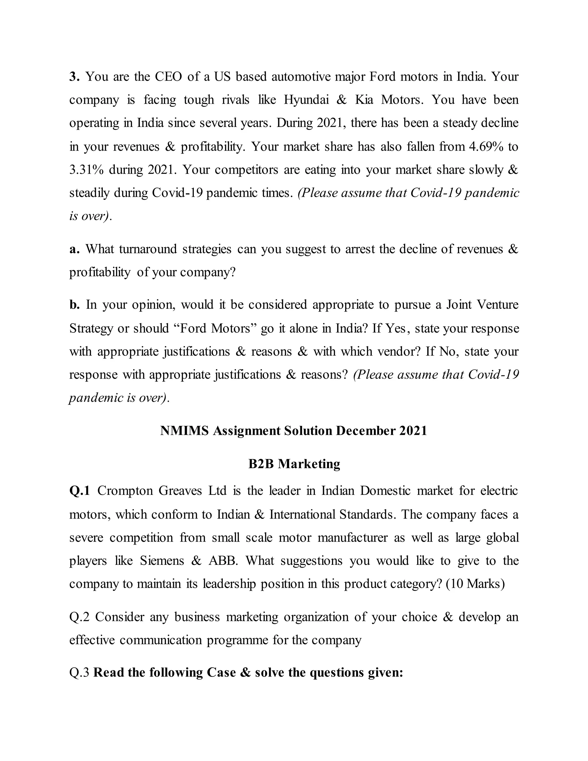 3. You are the CEO of a US based automotive major Ford motors in India. Your
company is facing tough rivals like Hyundai & Kia Motors. You have been
operating in India since several years. During 2021, there has been a steady decline
in your revenues & profitability. Your market share has also fallen from 4.69% to
3.31% during 2021. Your competitors are eating into your market share slowly &
steadily during Covid-19 pandemic times. (Please assume that Covid-19 pandemic
is over).
a. What turnaround strategies can you suggest to arrest the decline of revenues &
profitability of your company?
b. In your opinion, would it be considered appropriate to pursue a Joint Venture
Strategy or should “Ford Motors” go it alone in India? If Yes, state your response
with appropriate justifications & reasons & with which vendor? If No, state your
response with appropriate justifications & reasons? (Please assume that Covid-19
pandemic is over).
NMIMS Assignment Solution December 2021
B2B Marketing
Q.1 Crompton Greaves Ltd is the leader in Indian Domestic market for electric
motors, which conform to Indian & International Standards. The company faces a
severe competition from small scale motor manufacturer as well as large global
players like Siemens & ABB. What suggestions you would like to give to the
company to maintain its leadership position in this product category? (10 Marks)
Q.2 Consider any business marketing organization of your choice & develop an
effective communication programme for the company
Q.3 Read the following Case & solve the questions given:
 
