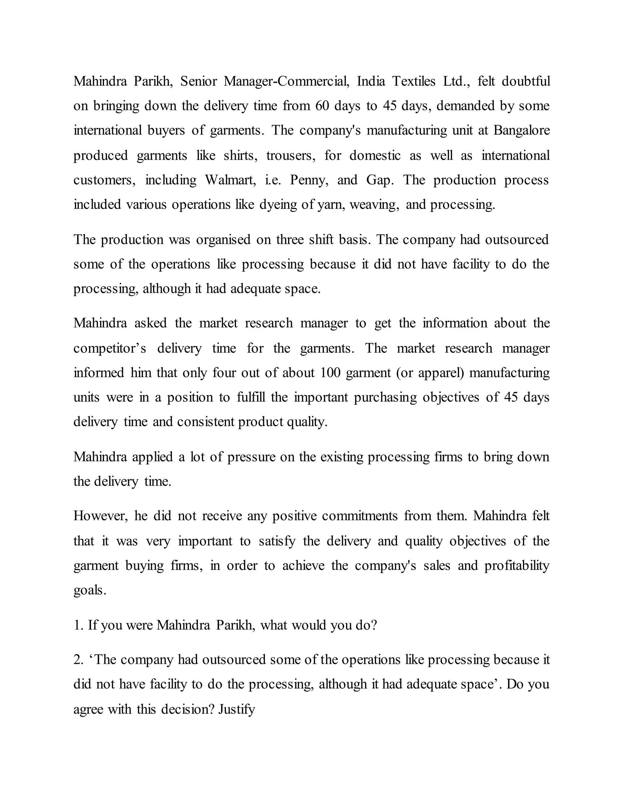 Mahindra Parikh, Senior Manager-Commercial, India Textiles Ltd., felt doubtful
on bringing down the delivery time from 60 days to 45 days, demanded by some
international buyers of garments. The company's manufacturing unit at Bangalore
produced garments like shirts, trousers, for domestic as well as international
customers, including Walmart, i.e. Penny, and Gap. The production process
included various operations like dyeing of yarn, weaving, and processing.
The production was organised on three shift basis. The company had outsourced
some of the operations like processing because it did not have facility to do the
processing, although it had adequate space.
Mahindra asked the market research manager to get the information about the
competitor’s delivery time for the garments. The market research manager
informed him that only four out of about 100 garment (or apparel) manufacturing
units were in a position to fulfill the important purchasing objectives of 45 days
delivery time and consistent product quality.
Mahindra applied a lot of pressure on the existing processing firms to bring down
the delivery time.
However, he did not receive any positive commitments from them. Mahindra felt
that it was very important to satisfy the delivery and quality objectives of the
garment buying firms, in order to achieve the company's sales and profitability
goals.
1. If you were Mahindra Parikh, what would you do?
2. ‘The company had outsourced some of the operations like processing because it
did not have facility to do the processing, although it had adequate space’. Do you
agree with this decision? Justify
 