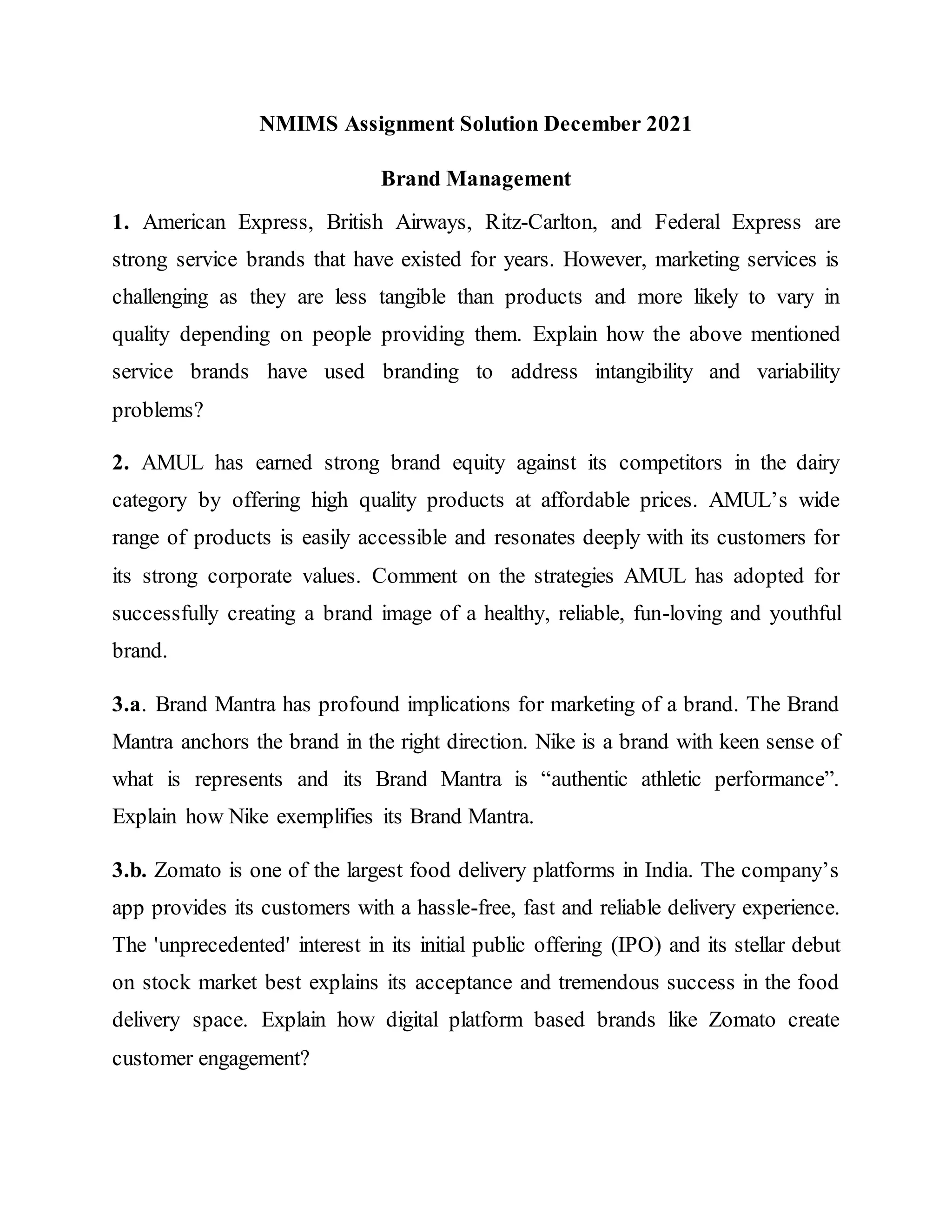 NMIMS Assignment Solution December 2021
Brand Management
1. American Express, British Airways, Ritz-Carlton, and Federal Express are
strong service brands that have existed for years. However, marketing services is
challenging as they are less tangible than products and more likely to vary in
quality depending on people providing them. Explain how the above mentioned
service brands have used branding to address intangibility and variability
problems?
2. AMUL has earned strong brand equity against its competitors in the dairy
category by offering high quality products at affordable prices. AMUL’s wide
range of products is easily accessible and resonates deeply with its customers for
its strong corporate values. Comment on the strategies AMUL has adopted for
successfully creating a brand image of a healthy, reliable, fun-loving and youthful
brand.
3.a. Brand Mantra has profound implications for marketing of a brand. The Brand
Mantra anchors the brand in the right direction. Nike is a brand with keen sense of
what is represents and its Brand Mantra is “authentic athletic performance”.
Explain how Nike exemplifies its Brand Mantra.
3.b. Zomato is one of the largest food delivery platforms in India. The company’s
app provides its customers with a hassle-free, fast and reliable delivery experience.
The 'unprecedented' interest in its initial public offering (IPO) and its stellar debut
on stock market best explains its acceptance and tremendous success in the food
delivery space. Explain how digital platform based brands like Zomato create
customer engagement?
 