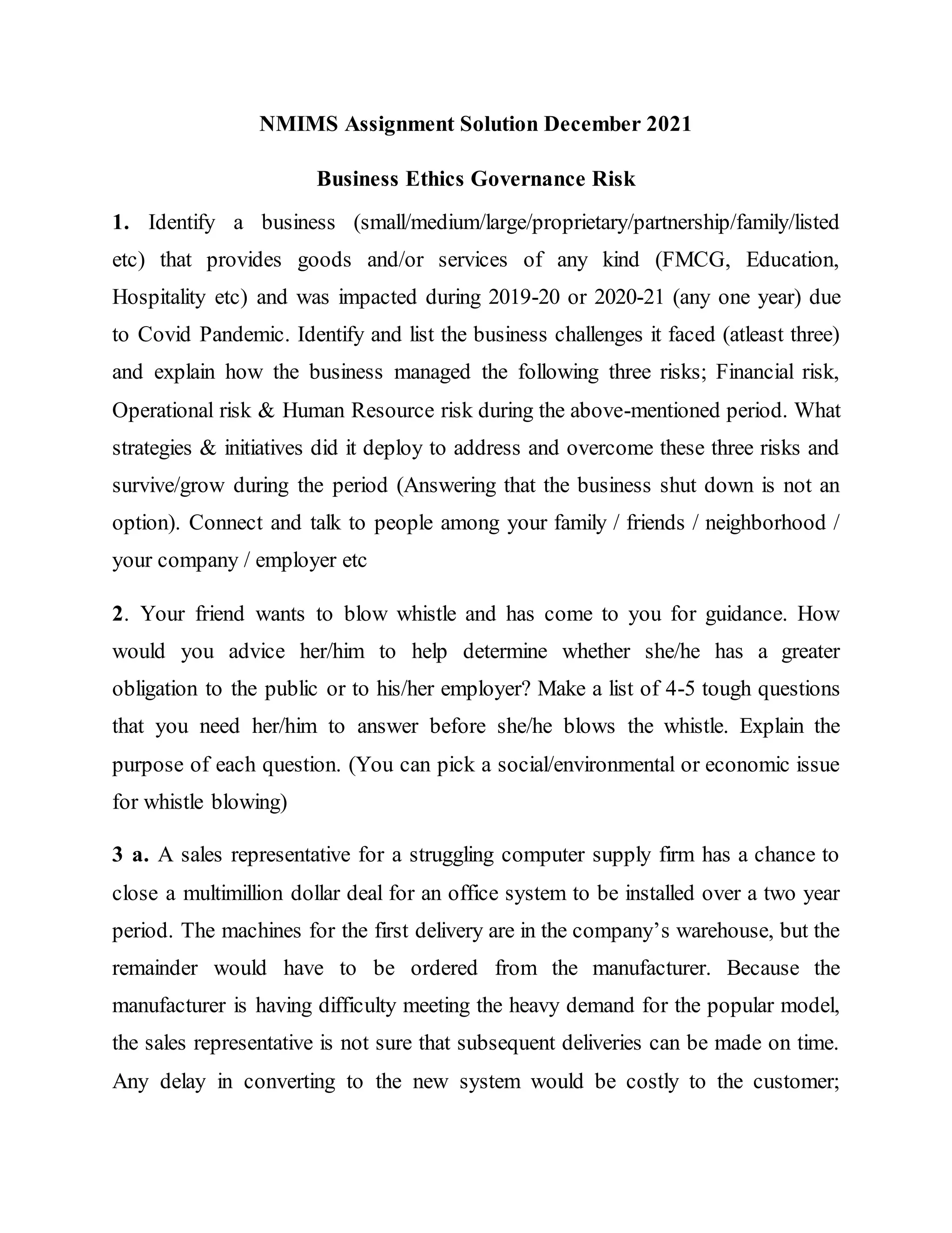 NMIMS Assignment Solution December 2021
Business Ethics Governance Risk
1. Identify a business (small/medium/large/proprietary/partnership/family/listed
etc) that provides goods and/or services of any kind (FMCG, Education,
Hospitality etc) and was impacted during 2019-20 or 2020-21 (any one year) due
to Covid Pandemic. Identify and list the business challenges it faced (atleast three)
and explain how the business managed the following three risks; Financial risk,
Operational risk & Human Resource risk during the above-mentioned period. What
strategies & initiatives did it deploy to address and overcome these three risks and
survive/grow during the period (Answering that the business shut down is not an
option). Connect and talk to people among your family / friends / neighborhood /
your company / employer etc
2. Your friend wants to blow whistle and has come to you for guidance. How
would you advice her/him to help determine whether she/he has a greater
obligation to the public or to his/her employer? Make a list of 4-5 tough questions
that you need her/him to answer before she/he blows the whistle. Explain the
purpose of each question. (You can pick a social/environmental or economic issue
for whistle blowing)
3 a. A sales representative for a struggling computer supply firm has a chance to
close a multimillion dollar deal for an office system to be installed over a two year
period. The machines for the first delivery are in the company’s warehouse, but the
remainder would have to be ordered from the manufacturer. Because the
manufacturer is having difficulty meeting the heavy demand for the popular model,
the sales representative is not sure that subsequent deliveries can be made on time.
Any delay in converting to the new system would be costly to the customer;
 