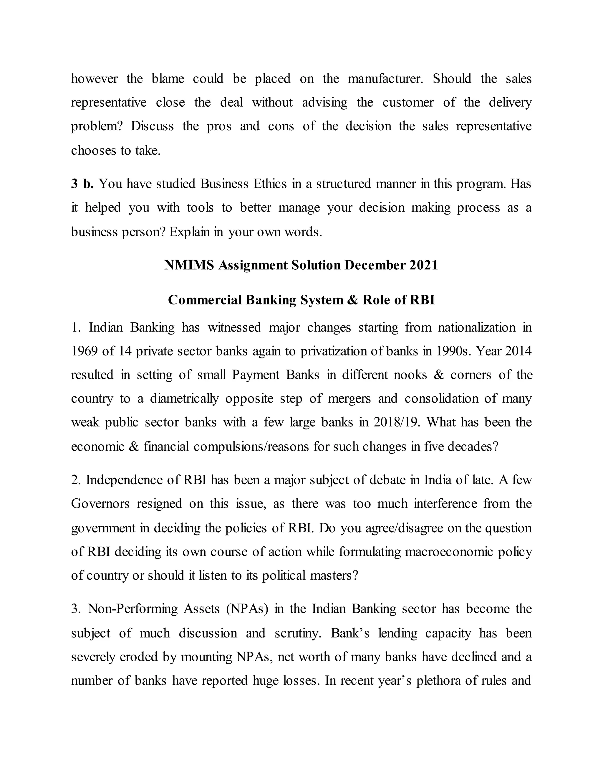 however the blame could be placed on the manufacturer. Should the sales
representative close the deal without advising the customer of the delivery
problem? Discuss the pros and cons of the decision the sales representative
chooses to take.
3 b. You have studied Business Ethics in a structured manner in this program. Has
it helped you with tools to better manage your decision making process as a
business person? Explain in your own words.
NMIMS Assignment Solution December 2021
Commercial Banking System & Role of RBI
1. Indian Banking has witnessed major changes starting from nationalization in
1969 of 14 private sector banks again to privatization of banks in 1990s. Year 2014
resulted in setting of small Payment Banks in different nooks & corners of the
country to a diametrically opposite step of mergers and consolidation of many
weak public sector banks with a few large banks in 2018/19. What has been the
economic & financial compulsions/reasons for such changes in five decades?
2. Independence of RBI has been a major subject of debate in India of late. A few
Governors resigned on this issue, as there was too much interference from the
government in deciding the policies of RBI. Do you agree/disagree on the question
of RBI deciding its own course of action while formulating macroeconomic policy
of country or should it listen to its political masters?
3. Non-Performing Assets (NPAs) in the Indian Banking sector has become the
subject of much discussion and scrutiny. Bank’s lending capacity has been
severely eroded by mounting NPAs, net worth of many banks have declined and a
number of banks have reported huge losses. In recent year’s plethora of rules and
 