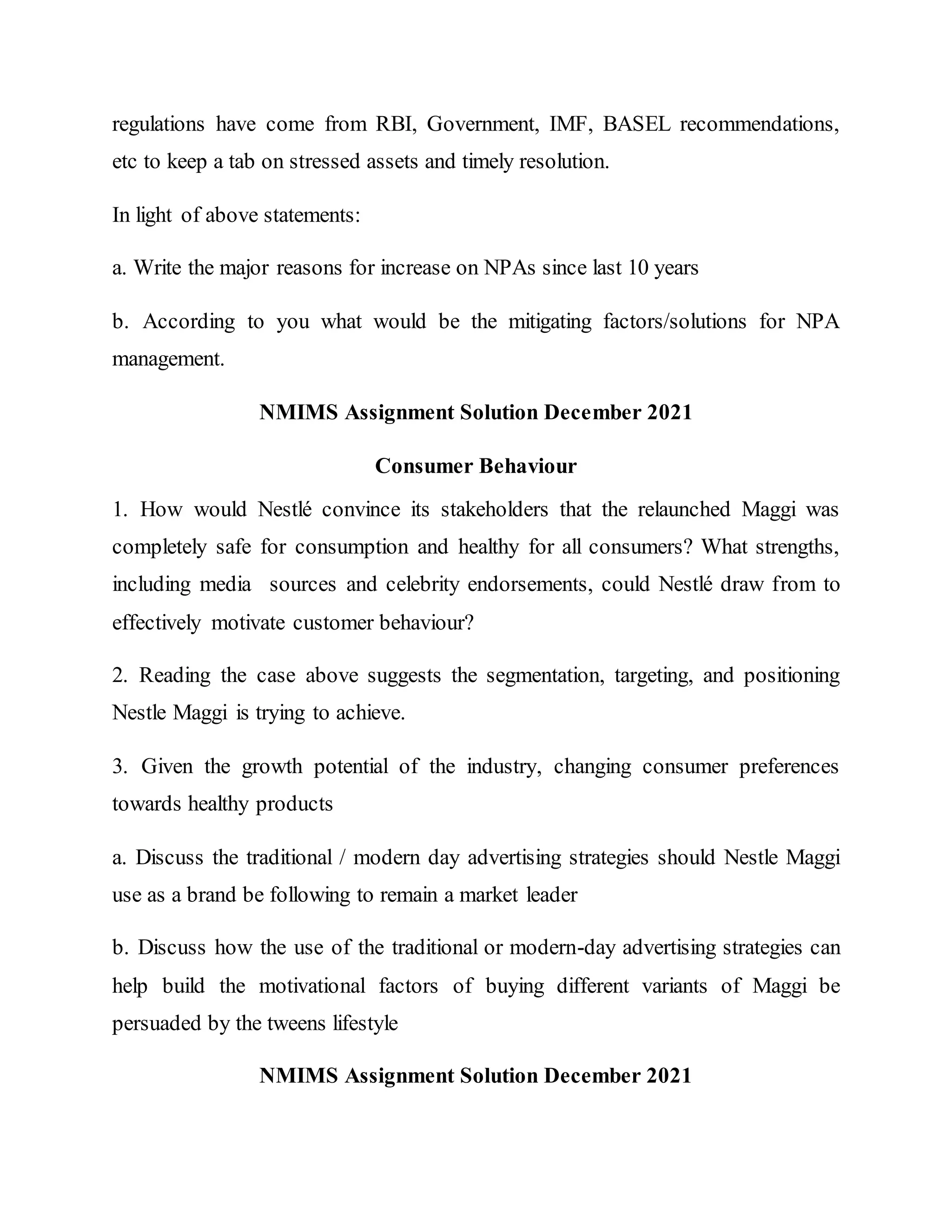 regulations have come from RBI, Government, IMF, BASEL recommendations,
etc to keep a tab on stressed assets and timely resolution.
In light of above statements:
a. Write the major reasons for increase on NPAs since last 10 years
b. According to you what would be the mitigating factors/solutions for NPA
management.
NMIMS Assignment Solution December 2021
Consumer Behaviour
1. How would Nestlé convince its stakeholders that the relaunched Maggi was
completely safe for consumption and healthy for all consumers? What strengths,
including media sources and celebrity endorsements, could Nestlé draw from to
effectively motivate customer behaviour?
2. Reading the case above suggests the segmentation, targeting, and positioning
Nestle Maggi is trying to achieve.
3. Given the growth potential of the industry, changing consumer preferences
towards healthy products
a. Discuss the traditional / modern day advertising strategies should Nestle Maggi
use as a brand be following to remain a market leader
b. Discuss how the use of the traditional or modern-day advertising strategies can
help build the motivational factors of buying different variants of Maggi be
persuaded by the tweens lifestyle
NMIMS Assignment Solution December 2021
 