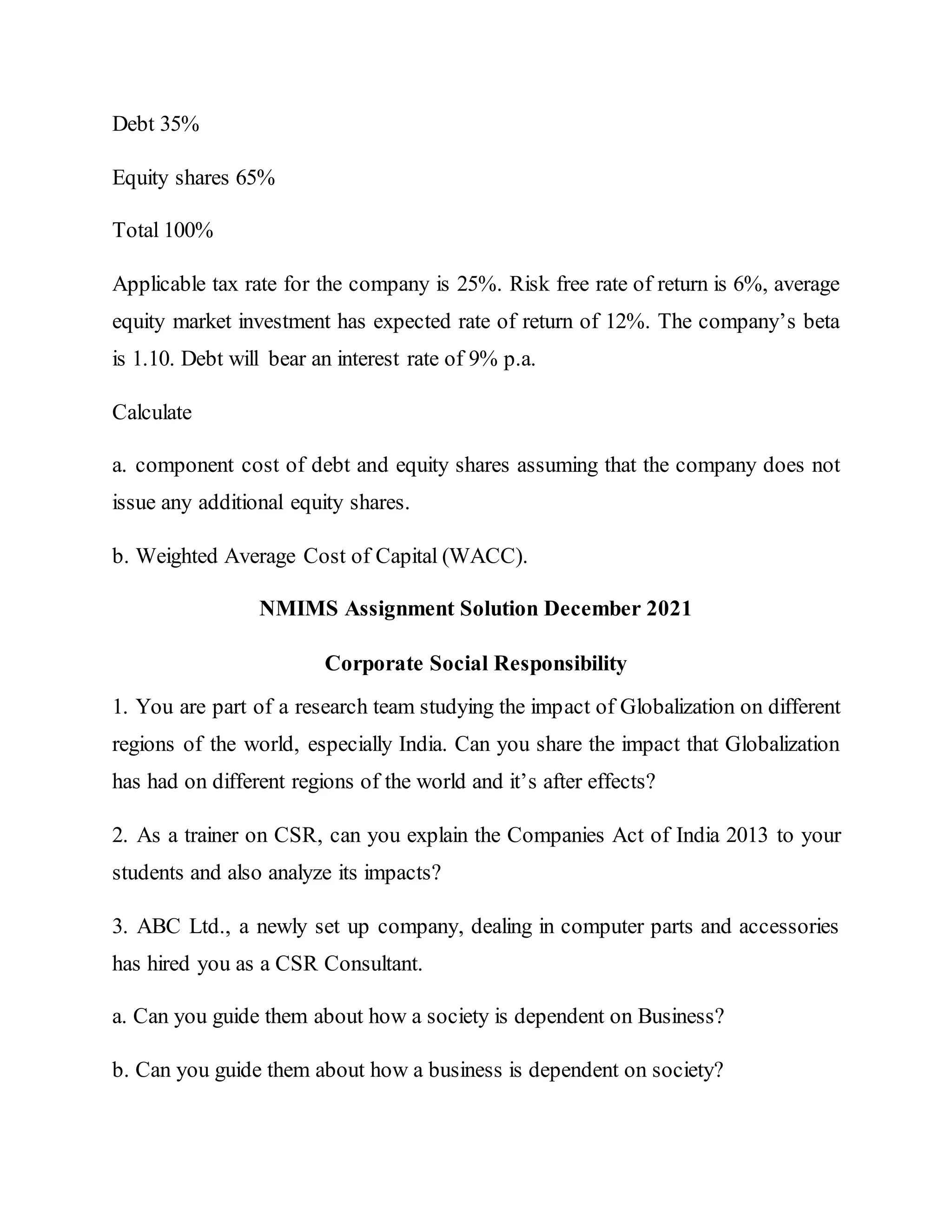 Debt 35%
Equity shares 65%
Total 100%
Applicable tax rate for the company is 25%. Risk free rate of return is 6%, average
equity market investment has expected rate of return of 12%. The company’s beta
is 1.10. Debt will bear an interest rate of 9% p.a.
Calculate
a. component cost of debt and equity shares assuming that the company does not
issue any additional equity shares.
b. Weighted Average Cost of Capital (WACC).
NMIMS Assignment Solution December 2021
Corporate Social Responsibility
1. You are part of a research team studying the impact of Globalization on different
regions of the world, especially India. Can you share the impact that Globalization
has had on different regions of the world and it’s after effects?
2. As a trainer on CSR, can you explain the Companies Act of India 2013 to your
students and also analyze its impacts?
3. ABC Ltd., a newly set up company, dealing in computer parts and accessories
has hired you as a CSR Consultant.
a. Can you guide them about how a society is dependent on Business?
b. Can you guide them about how a business is dependent on society?
 