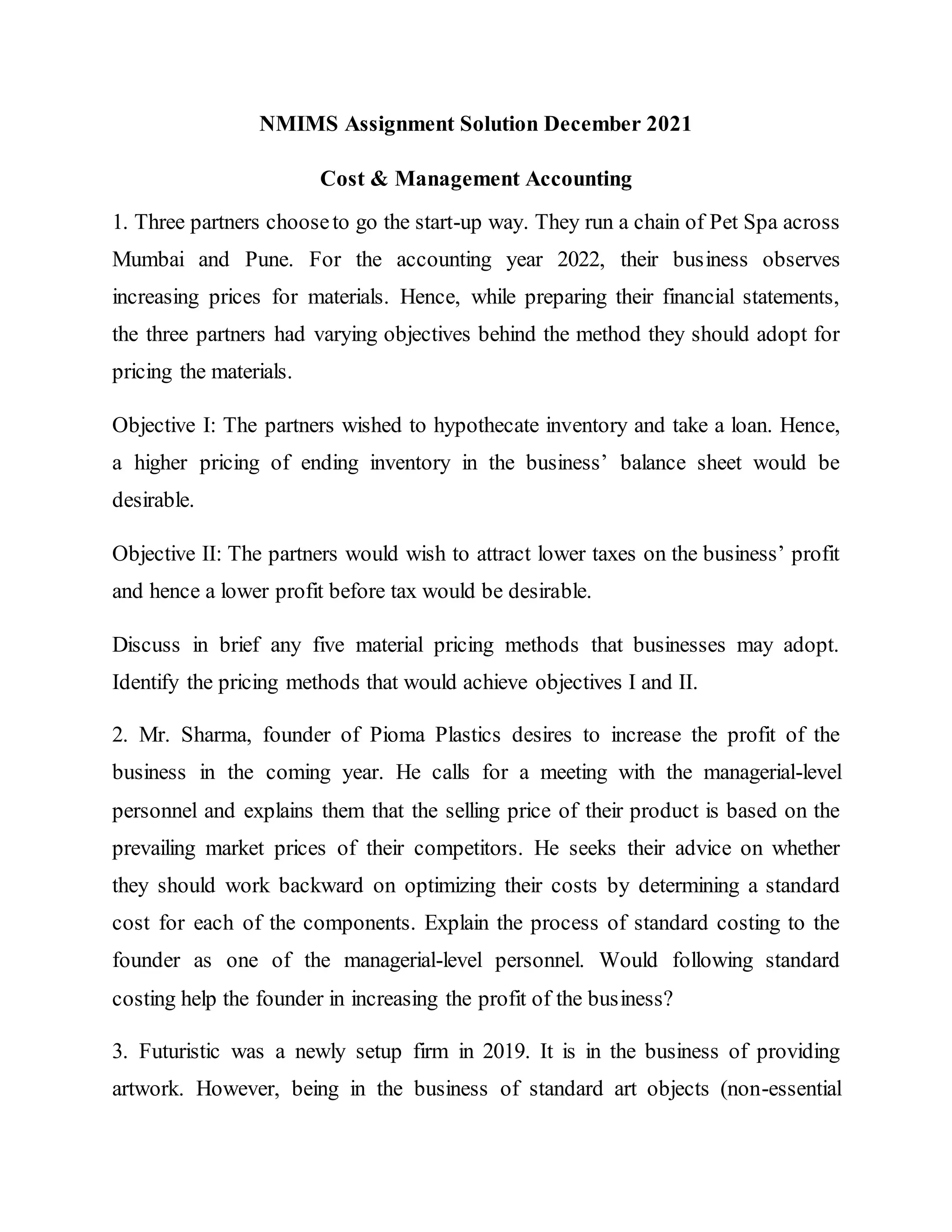 NMIMS Assignment Solution December 2021
Cost & Management Accounting
1. Three partners chooseto go the start-up way. They run a chain of Pet Spa across
Mumbai and Pune. For the accounting year 2022, their business observes
increasing prices for materials. Hence, while preparing their financial statements,
the three partners had varying objectives behind the method they should adopt for
pricing the materials.
Objective I: The partners wished to hypothecate inventory and take a loan. Hence,
a higher pricing of ending inventory in the business’ balance sheet would be
desirable.
Objective II: The partners would wish to attract lower taxes on the business’ profit
and hence a lower profit before tax would be desirable.
Discuss in brief any five material pricing methods that businesses may adopt.
Identify the pricing methods that would achieve objectives I and II.
2. Mr. Sharma, founder of Pioma Plastics desires to increase the profit of the
business in the coming year. He calls for a meeting with the managerial-level
personnel and explains them that the selling price of their product is based on the
prevailing market prices of their competitors. He seeks their advice on whether
they should work backward on optimizing their costs by determining a standard
cost for each of the components. Explain the process of standard costing to the
founder as one of the managerial-level personnel. Would following standard
costing help the founder in increasing the profit of the business?
3. Futuristic was a newly setup firm in 2019. It is in the business of providing
artwork. However, being in the business of standard art objects (non-essential
 
