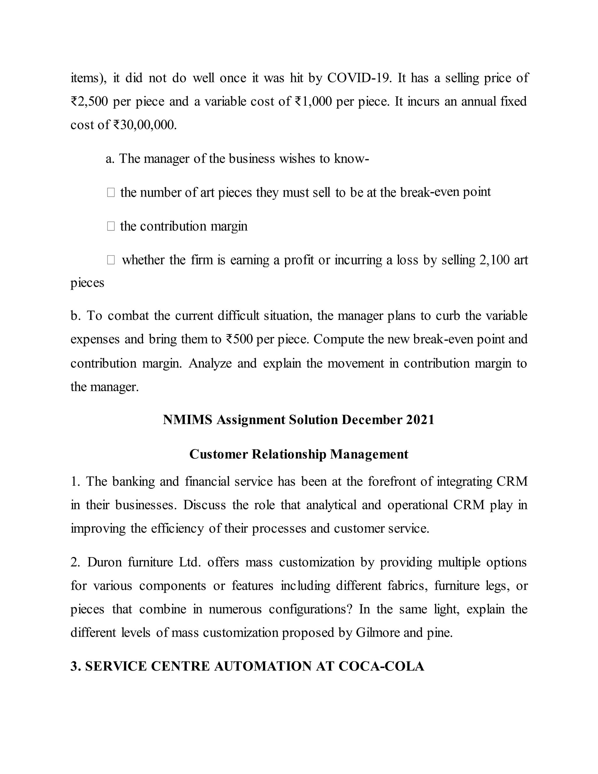 items), it did not do well once it was hit by COVID-19. It has a selling price of
₹2,500 per piece and a variable cost of ₹1,000 per piece. It incurs an annual fixed
cost of ₹30,00,000.
a. The manager of the business wishes to know-
-even point
pieces
b. To combat the current difficult situation, the manager plans to curb the variable
expenses and bring them to ₹500 per piece. Compute the new break-even point and
contribution margin. Analyze and explain the movement in contribution margin to
the manager.
NMIMS Assignment Solution December 2021
Customer Relationship Management
1. The banking and financial service has been at the forefront of integrating CRM
in their businesses. Discuss the role that analytical and operational CRM play in
improving the efficiency of their processes and customer service.
2. Duron furniture Ltd. offers mass customization by providing multiple options
for various components or features including different fabrics, furniture legs, or
pieces that combine in numerous configurations? In the same light, explain the
different levels of mass customization proposed by Gilmore and pine.
3. SERVICE CENTRE AUTOMATION AT COCA-COLA
 