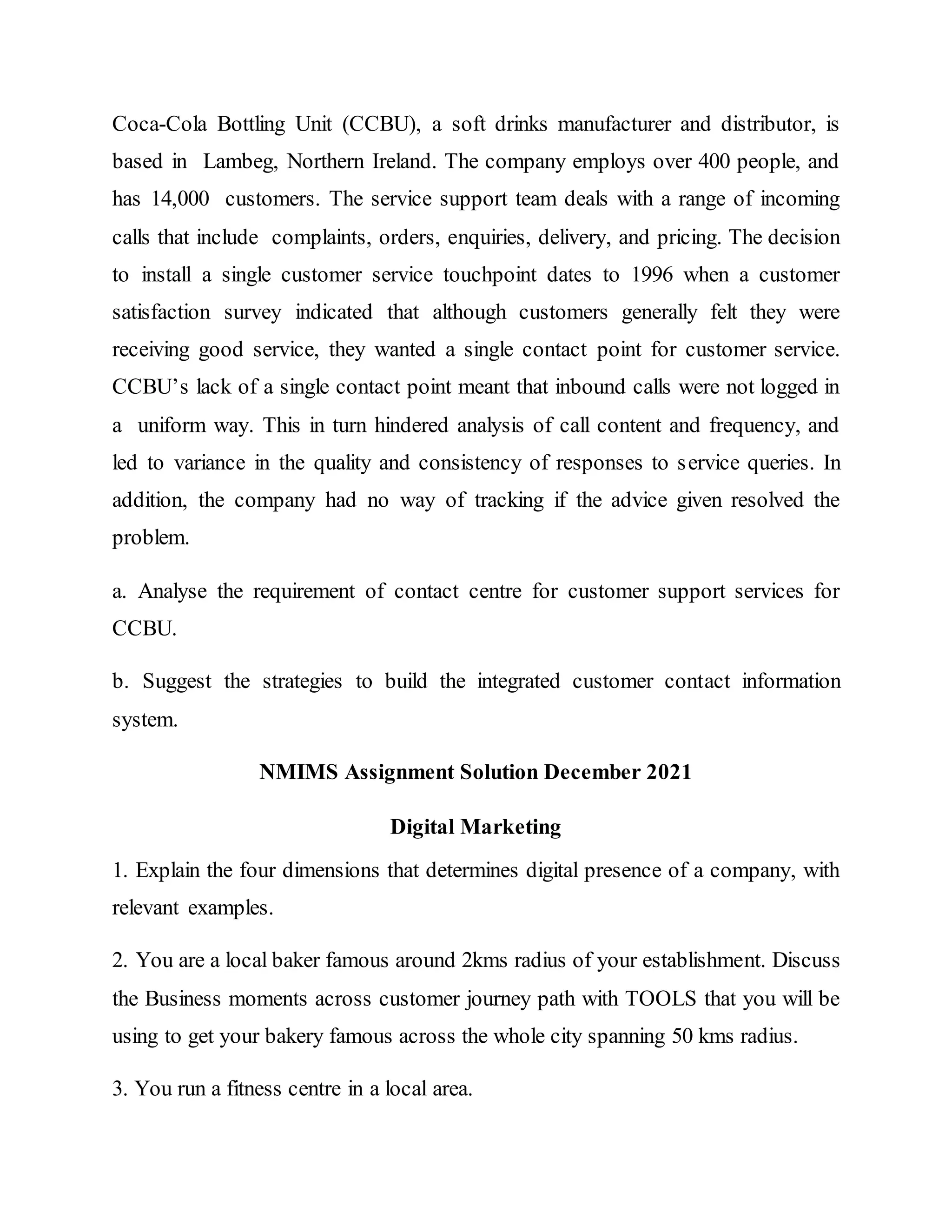 Coca-Cola Bottling Unit (CCBU), a soft drinks manufacturer and distributor, is
based in Lambeg, Northern Ireland. The company employs over 400 people, and
has 14,000 customers. The service support team deals with a range of incoming
calls that include complaints, orders, enquiries, delivery, and pricing. The decision
to install a single customer service touchpoint dates to 1996 when a customer
satisfaction survey indicated that although customers generally felt they were
receiving good service, they wanted a single contact point for customer service.
CCBU’s lack of a single contact point meant that inbound calls were not logged in
a uniform way. This in turn hindered analysis of call content and frequency, and
led to variance in the quality and consistency of responses to service queries. In
addition, the company had no way of tracking if the advice given resolved the
problem.
a. Analyse the requirement of contact centre for customer support services for
CCBU.
b. Suggest the strategies to build the integrated customer contact information
system.
NMIMS Assignment Solution December 2021
Digital Marketing
1. Explain the four dimensions that determines digital presence of a company, with
relevant examples.
2. You are a local baker famous around 2kms radius of your establishment. Discuss
the Business moments across customer journey path with TOOLS that you will be
using to get your bakery famous across the whole city spanning 50 kms radius.
3. You run a fitness centre in a local area.
 