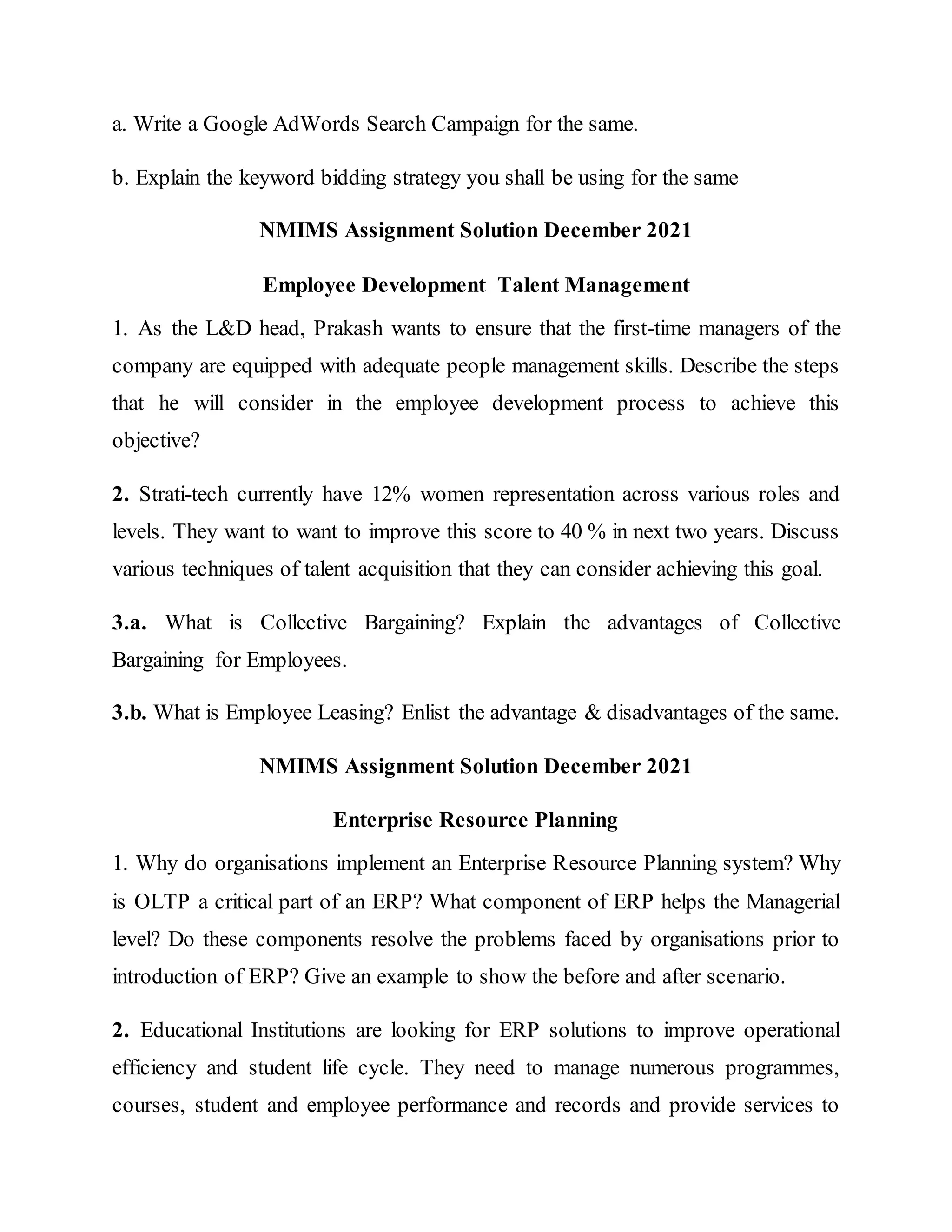 a. Write a Google AdWords Search Campaign for the same.
b. Explain the keyword bidding strategy you shall be using for the same
NMIMS Assignment Solution December 2021
Employee Development Talent Management
1. As the L&D head, Prakash wants to ensure that the first-time managers of the
company are equipped with adequate people management skills. Describe the steps
that he will consider in the employee development process to achieve this
objective?
2. Strati-tech currently have 12% women representation across various roles and
levels. They want to want to improve this score to 40 % in next two years. Discuss
various techniques of talent acquisition that they can consider achieving this goal.
3.a. What is Collective Bargaining? Explain the advantages of Collective
Bargaining for Employees.
3.b. What is Employee Leasing? Enlist the advantage & disadvantages of the same.
NMIMS Assignment Solution December 2021
Enterprise Resource Planning
1. Why do organisations implement an Enterprise Resource Planning system? Why
is OLTP a critical part of an ERP? What component of ERP helps the Managerial
level? Do these components resolve the problems faced by organisations prior to
introduction of ERP? Give an example to show the before and after scenario.
2. Educational Institutions are looking for ERP solutions to improve operational
efficiency and student life cycle. They need to manage numerous programmes,
courses, student and employee performance and records and provide services to
 
