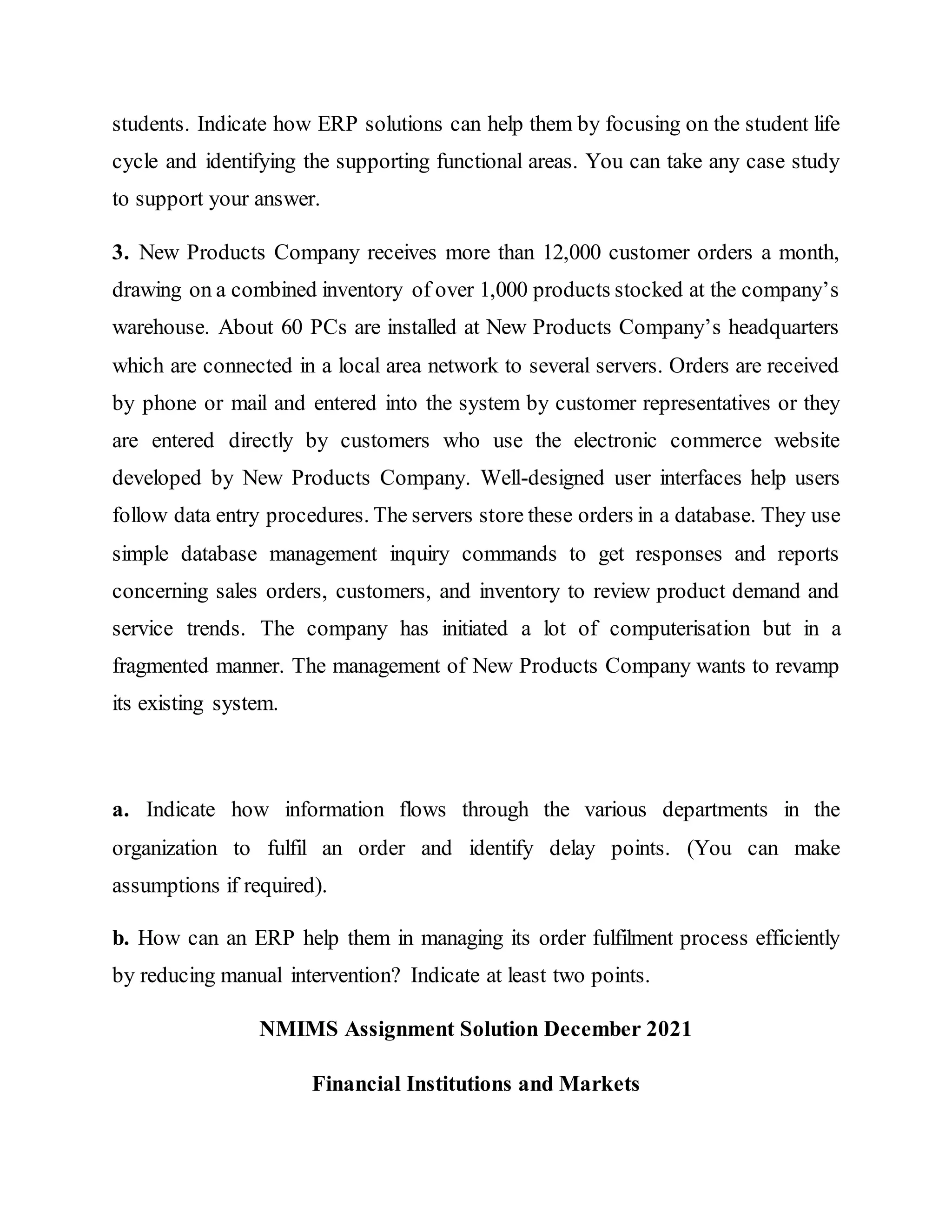 students. Indicate how ERP solutions can help them by focusing on the student life
cycle and identifying the supporting functional areas. You can take any case study
to support your answer.
3. New Products Company receives more than 12,000 customer orders a month,
drawing on a combined inventory of over 1,000 products stocked at the company’s
warehouse. About 60 PCs are installed at New Products Company’s headquarters
which are connected in a local area network to several servers. Orders are received
by phone or mail and entered into the system by customer representatives or they
are entered directly by customers who use the electronic commerce website
developed by New Products Company. Well-designed user interfaces help users
follow data entry procedures. The servers store these orders in a database. They use
simple database management inquiry commands to get responses and reports
concerning sales orders, customers, and inventory to review product demand and
service trends. The company has initiated a lot of computerisation but in a
fragmented manner. The management of New Products Company wants to revamp
its existing system.
a. Indicate how information flows through the various departments in the
organization to fulfil an order and identify delay points. (You can make
assumptions if required).
b. How can an ERP help them in managing its order fulfilment process efficiently
by reducing manual intervention? Indicate at least two points.
NMIMS Assignment Solution December 2021
Financial Institutions and Markets
 