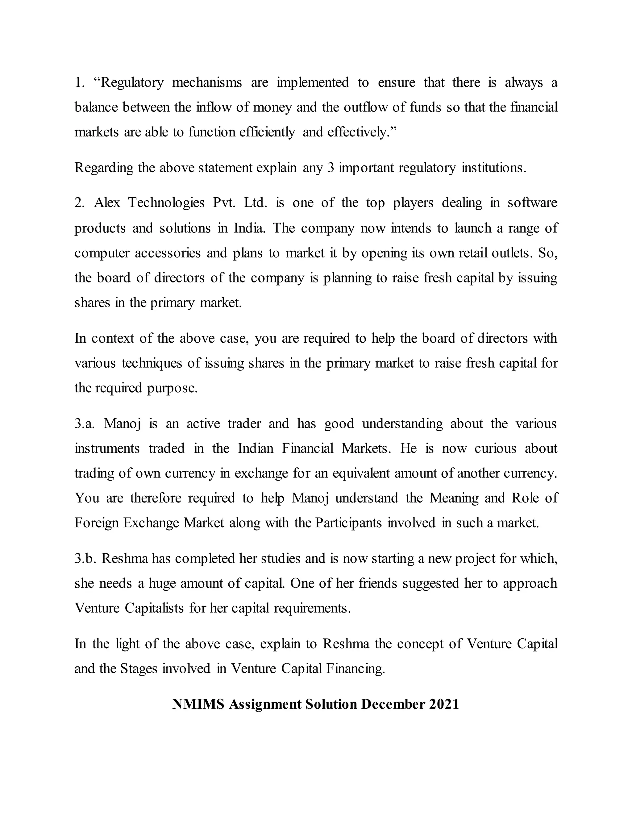 1. “Regulatory mechanisms are implemented to ensure that there is always a
balance between the inflow of money and the outflow of funds so that the financial
markets are able to function efficiently and effectively.”
Regarding the above statement explain any 3 important regulatory institutions.
2. Alex Technologies Pvt. Ltd. is one of the top players dealing in software
products and solutions in India. The company now intends to launch a range of
computer accessories and plans to market it by opening its own retail outlets. So,
the board of directors of the company is planning to raise fresh capital by issuing
shares in the primary market.
In context of the above case, you are required to help the board of directors with
various techniques of issuing shares in the primary market to raise fresh capital for
the required purpose.
3.a. Manoj is an active trader and has good understanding about the various
instruments traded in the Indian Financial Markets. He is now curious about
trading of own currency in exchange for an equivalent amount of another currency.
You are therefore required to help Manoj understand the Meaning and Role of
Foreign Exchange Market along with the Participants involved in such a market.
3.b. Reshma has completed her studies and is now starting a new project for which,
she needs a huge amount of capital. One of her friends suggested her to approach
Venture Capitalists for her capital requirements.
In the light of the above case, explain to Reshma the concept of Venture Capital
and the Stages involved in Venture Capital Financing.
NMIMS Assignment Solution December 2021
 