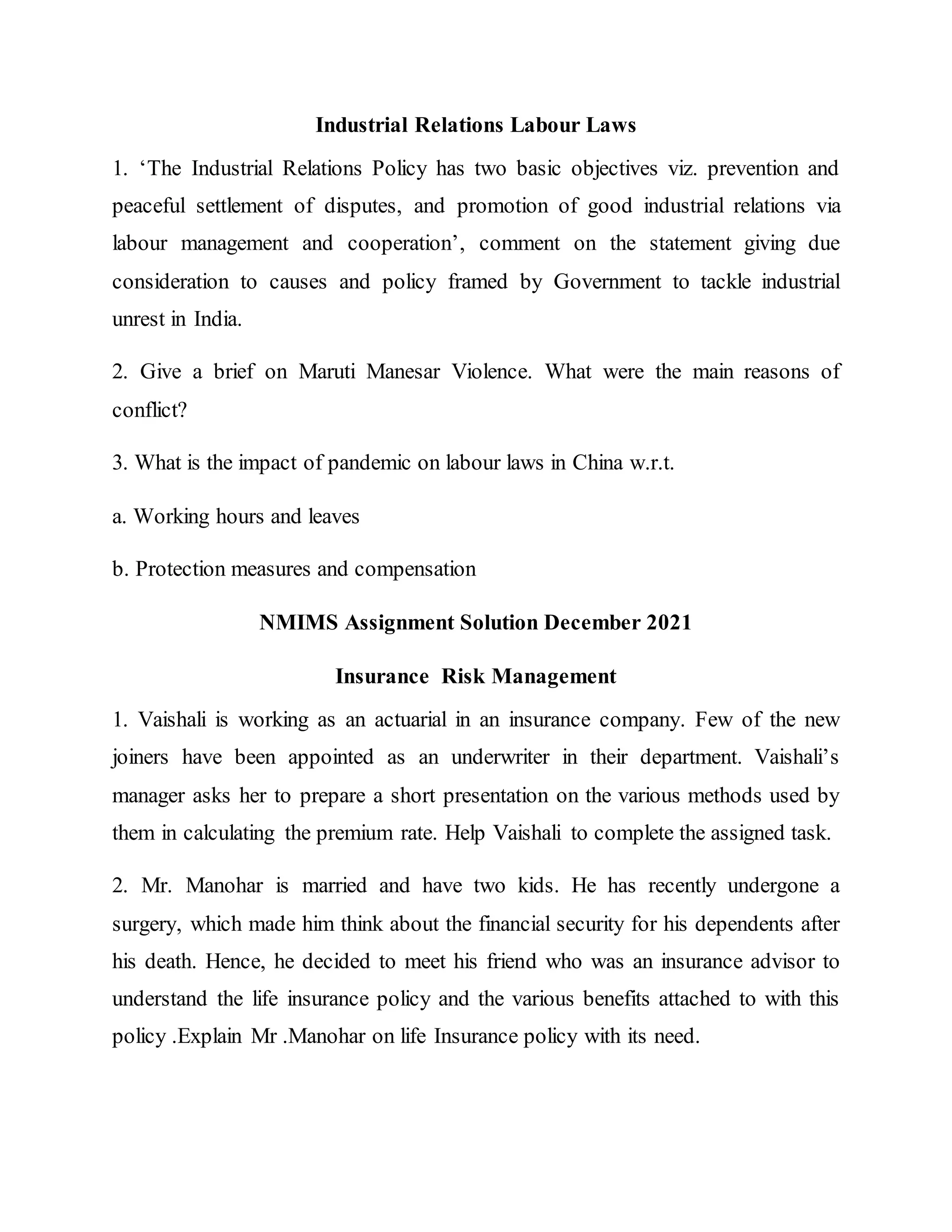 Industrial Relations Labour Laws
1. ‘The Industrial Relations Policy has two basic objectives viz. prevention and
peaceful settlement of disputes, and promotion of good industrial relations via
labour management and cooperation’, comment on the statement giving due
consideration to causes and policy framed by Government to tackle industrial
unrest in India.
2. Give a brief on Maruti Manesar Violence. What were the main reasons of
conflict?
3. What is the impact of pandemic on labour laws in China w.r.t.
a. Working hours and leaves
b. Protection measures and compensation
NMIMS Assignment Solution December 2021
Insurance Risk Management
1. Vaishali is working as an actuarial in an insurance company. Few of the new
joiners have been appointed as an underwriter in their department. Vaishali’s
manager asks her to prepare a short presentation on the various methods used by
them in calculating the premium rate. Help Vaishali to complete the assigned task.
2. Mr. Manohar is married and have two kids. He has recently undergone a
surgery, which made him think about the financial security for his dependents after
his death. Hence, he decided to meet his friend who was an insurance advisor to
understand the life insurance policy and the various benefits attached to with this
policy .Explain Mr .Manohar on life Insurance policy with its need.
 