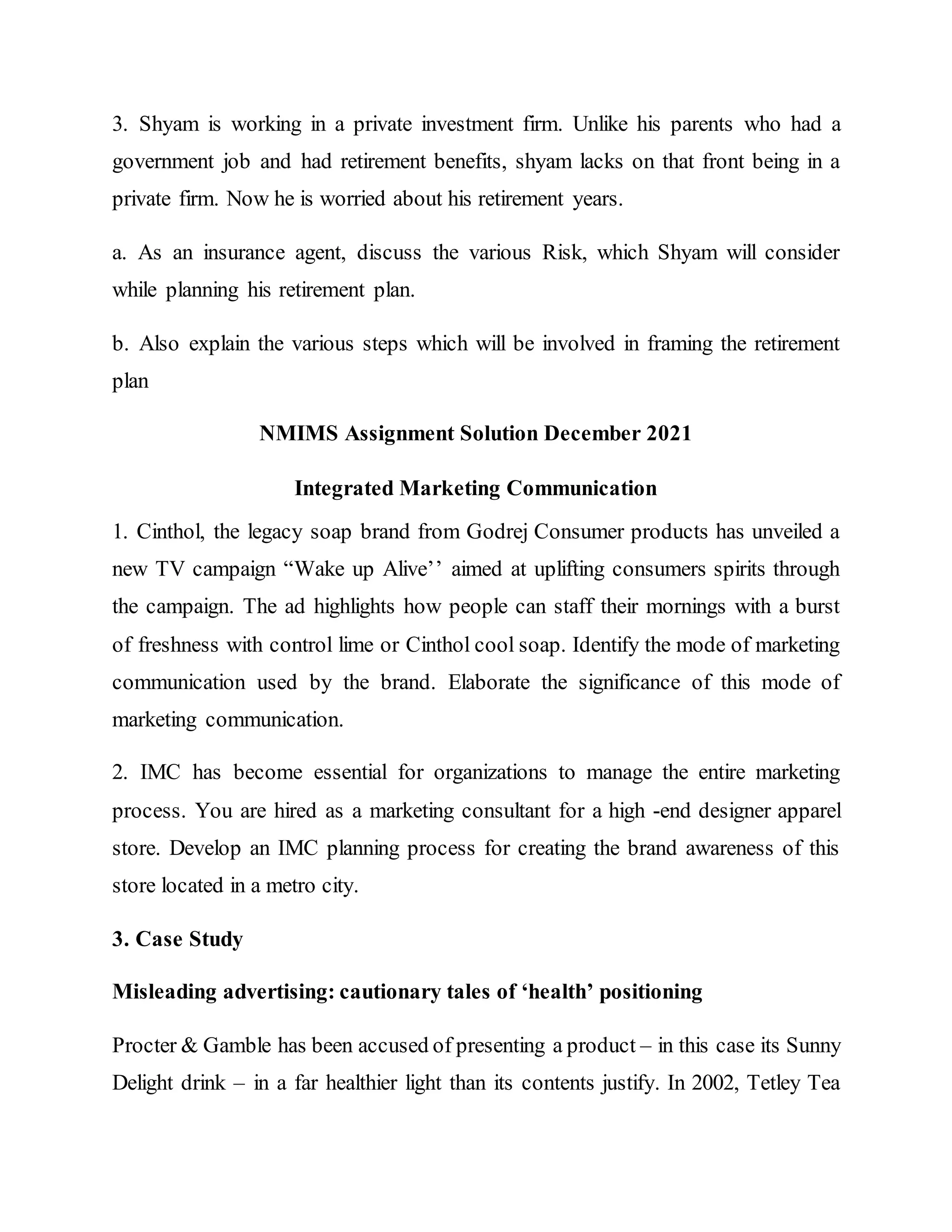 3. Shyam is working in a private investment firm. Unlike his parents who had a
government job and had retirement benefits, shyam lacks on that front being in a
private firm. Now he is worried about his retirement years.
a. As an insurance agent, discuss the various Risk, which Shyam will consider
while planning his retirement plan.
b. Also explain the various steps which will be involved in framing the retirement
plan
NMIMS Assignment Solution December 2021
Integrated Marketing Communication
1. Cinthol, the legacy soap brand from Godrej Consumer products has unveiled a
new TV campaign “Wake up Alive’’ aimed at uplifting consumers spirits through
the campaign. The ad highlights how people can staff their mornings with a burst
of freshness with control lime or Cinthol cool soap. Identify the mode of marketing
communication used by the brand. Elaborate the significance of this mode of
marketing communication.
2. IMC has become essential for organizations to manage the entire marketing
process. You are hired as a marketing consultant for a high -end designer apparel
store. Develop an IMC planning process for creating the brand awareness of this
store located in a metro city.
3. Case Study
Misleading advertising: cautionary tales of ‘health’ positioning
Procter & Gamble has been accused of presenting a product – in this case its Sunny
Delight drink – in a far healthier light than its contents justify. In 2002, Tetley Tea
 
